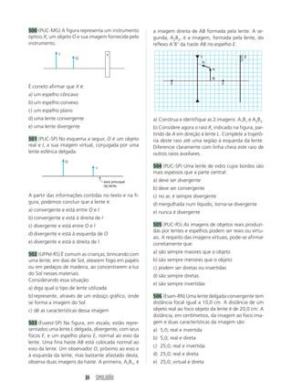 500 (PUC-MG) A figura representa um instrumento         a imagem direita de AB formada pela lente. A se-
óptico X, um objeto O e sua imagem fornecida pelo       gunda, A2B2, é a imagem, formada pela lente, do
instrumento.                                            reflexo A B da haste AB no espelho E.
               I                         x
                                                                                 L                 E
                       O
                                                                                   R
                                                                                       A

                                                                                       B
                                                                F                          F
É correto afirmar que X é:
a) um espelho côncavo
b) um espelho convexo
c) um espelho plano
d) uma lente convergente                                a) Construa e identifique as 2 imagens: A1B1 e A2B2.
e) uma lente divergente                                 b) Considere agora o raio R, indicado na figura, par-
                                                        tindo de A em direção à lente L. Complete a trajetó-
501 (PUC-SP) No esquema a seguir, O é um objeto         ria deste raio até uma região à esquerda da lente.
real e I, a sua imagem virtual, conjugada por uma       Diferencie claramente com linha cheia este raio de
lente esférica delgada.                                 outros raios auxiliares.
                   O
                                   I                    504 (PUC-SP) Uma lente de vidro cujos bordos são
                                                        mais espessos que a parte central:
                                       eixo principal   a) deve ser divergente
                                       da lente
                                                        b) deve ser convergente
A partir das informações contidas no texto e na fi-     c) no ar, é sempre divergente
gura, podemos concluir que a lente é:                   d) mergulhada num líquido, torna-se divergente
a) convergente e está entre O e I                       e) nunca é divergente
b) convergente e está à direita de I
c) divergente e está entre O e I                        505 (PUC-RS) As imagens de objetos reais produzi-
                                                        das por lentes e espelhos podem ser reais ou virtu-
d) divergente e está à esquerda de O
                                                        ais. A respeito das imagens virtuais, pode-se afirmar
e) divergente e está à direita de I                     corretamente que:

502 (UFPel-RS) É comum as crianças, brincando com       a) são sempre maiores que o objeto
uma lente, em dias de Sol, atearem fogo em papéis       b) são sempre menores que o objeto
ou em pedaços de madeira, ao concentrarem a luz         c) podem ser diretas ou invertidas
do Sol nesses materiais.                                d) são sempre diretas
Considerando essa situação:
                                                        e) são sempre invertidas
a) diga qual o tipo de lente utilizada
b) represente, através de um esboço gráfico, onde       506 (Esam-RN) Uma lente delgada convergente tem
se forma a imagem do Sol                                distância focal igual a 10,0 cm. A distância de um
c) dê as características dessa imagem                   objeto real ao foco objeto da lente é de 20,0 cm. A
                                                        distância, em centímetros, da imagem ao foco ima-
503 (Fuvest-SP) Na figura, em escala, estão repre-      gem e duas características da imagem são:
sentados uma lente L delgada, divergente, com seus      a) 5,0; real e invertida
focos F, e um espelho plano E, normal ao eixo da        b) 5,0; real e direta
lente. Uma fina haste AB está colocada normal ao
                                                        c) 25,0; real e invertida
eixo da lente. Um observador O, próximo ao eixo e
à esquerda da lente, mas bastante afastado desta,       d) 25,0; real e direta
observa duas imagens da haste. A primeira, A1B1, é      e) 25,0; virtual e direta


                             84 SIMULADÃO
 