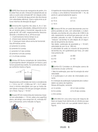 73 (UFPE) Dois bocais de mangueiras de jardim, A e     A trajetória do motociclista deverá atingir novamente
B, estão fixos ao solo. O bocal A é perpendicular ao   a rampa a uma distância horizontal D(D          H), do
solo e o outro está inclinado 60° em relação à dire-   ponto A, aproximadamente igual a:
ção de A. Correntes de água jorram dos dois bocais     a) 20 m                     d) 7,5 m
com velocidades idênticas. Qual a razão entre as al-
turas máximas de elevação da água?                     b) 15 m                     e) 5 m
                                                       c) 10 m
74 (Unisinos-RS) Suponha três setas A, B e C lan-
çadas, com iguais velocidades, obliquamente acima      77 (Fameca-SP) De um avião descrevendo uma tra-
de um terreno plano e horizontal, segundo os ân-       jetória paralela ao solo, com velocidade v, é aban-
gulos de 30°, 45° e 60°, respectivamente. Desconsi-    donada uma bomba de uma altura de 2 000 m do
derando a resistência do ar, afirma-se que:            solo, exatamente na vertical que passa por um ob-
III – A permanecerá menos tempo no ar.                 servador colocado no solo. O observador ouve o
III – B terá maior alcance horizontal.                 “estouro” da bomba no solo depois de 23 segun-
III – C alcançará maior altura acima da horizontal.    dos do lançamento da mesma.
Das afirmativas acima:                                 São dados: aceleração da gravidade g       10 m/s2;
a) somente I é correta                                 velocidade do som no ar: 340 m/s.
b) somente II é correta                                A velocidade do avião no instante do lançamento
c) somente I e II são corretas                         da bomba era, em quilômetros por hora, um valor
d) somente I e III são corretas                        mais próximo de:
e) I, II e III são corretas                            a) 200                      d) 300
                                                       b) 210                      e) 150
75 (Unitau-SP) Numa competição de motocicletas,
                                                       c) 180
os participantes devem ultrapassar um fosso e, para
tornar possível essa tarefa, foi construída uma ram-
pa conforme mostra a figura.                           78 (Unifor-CE) Considere as afirmações acerca do
                                                       movimento circular uniforme:
               10°         L                           I. Não há aceleração, pois não há variação do vetor
                                                       velocidade.
                                                       II. A aceleração é um vetor de intensidade cons-
                                                       tante.
                                                       III. A direção da aceleração é perpendicular à veloci-
Desprezando as dimensões da moto e considerando
                                                       dade e ao plano da trajetória.
L 7,0 m, cos 10° 0,98 e sen 10° 0,17, deter-
                                                       Dessas afirmações, somente:
mine a mínima velocidade com que as motos de-
vem deixar a rampa a fim de que consigam atraves-      a) I é correta              d) I e II são corretas
sar o fosso. Faça g 10 m/s2.                           b) II é correta             e) II e III são corretas
                                                       c) III é correta
76 (Fuvest-SP) Um motociclista de motocross move-
se com velocidade v 10 m/s, sobre uma superfície
plana, até atingir uma rampa (em A), inclinada 45°     79 (UFU-MG) Em uma certa marca de máquina de
com a horizontal, como indicado na figura.             lavar, as roupas ficam dentro de um cilindro oco que
                                                       possui vários furos em sua parede lateral (veja a
                                                       figura).
               v
                                  g
                     A

                     H
                         45°

                           D




                                                                    SIMULADÃO 15
 