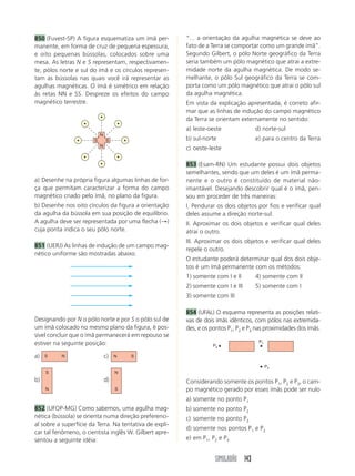 850 (Fuvest-SP) A figura esquematiza um ímã per-         “... a orientação da agulha magnética se deve ao
manente, em forma de cruz de pequena espessura,          fato de a Terra se comportar como um grande ímã”.
e oito pequenas bússolas, colocados sobre uma            Segundo Gilbert, o pólo Norte geográfico da Terra
mesa. As letras N e S representam, respectivamen-        seria também um pólo magnético que atrai a extre-
te, pólos norte e sul do ímã e os círculos represen-     midade norte da agulha magnética. De modo se-
tam as bússolas nas quais você irá representar as        melhante, o pólo Sul geográfico da Terra se com-
agulhas magnéticas. O ímã é simétrico em relação         porta como um pólo magnético que atrai o pólo sul
às retas NN e SS. Despreze os efeitos do campo           da agulha magnética.
magnético terrestre.                                     Em vista da explicação apresentada, é correto afir-
                                                         mar que as linhas de indução do campo magnético
                                                         da Terra se orientam externamente no sentido:
                                                         a) leste-oeste              d) norte-sul
                            N
                        S       S                        b) sul-norte                e) para o centro da Terra
                            N
                                                         c) oeste-leste

                                                         853 (Esam-RN) Um estudante possui dois objetos
                                                         semelhantes, sendo que um deles é um ímã perma-
a) Desenhe na própria figura algumas linhas de for-      nente e o outro é constituído de material não-
ça que permitam caracterizar a forma do campo            imantável. Desejando descobrir qual é o ímã, pen-
magnético criado pelo ímã, no plano da figura.           sou em proceder de três maneiras:
b) Desenhe nos oito círculos da figura a orientação      I. Pendurar os dois objetos por fios e verificar qual
da agulha da bússola em sua posição de equilíbrio.       deles assume a direção norte-sul.
A agulha deve ser representada por uma flecha (→)        II. Aproximar os dois objetos e verificar qual deles
cuja ponta indica o seu pólo norte.                      atrai o outro.
                                                         III. Aproximar os dois objetos e verificar qual deles
851 (UERJ) As linhas de indução de um campo mag-
                                                         repele o outro.
nético uniforme são mostradas abaixo.
                                                         O estudante poderá determinar qual dos dois obje-
                                                         tos é um ímã permanente com os métodos:
                                                         1) somente com I e II       4) somente com II
                                                         2) somente com I e III      5) somente com I
                                                         3) somente com III

                                                         854 (UFAL) O esquema representa as posições relati-
Designando por N o pólo norte e por S o pólo sul de      vas de dois ímãs idênticos, com pólos nas extremida-
um ímã colocado no mesmo plano da figura, é pos-         des, e os pontos P1, P2 e P3 nas proximidades dos ímãs.
sível concluir que o ímã permanecerá em repouso se
estiver na seguinte posição:                                                          P1
                                                                   P3

a)   S    N                     c)   N   S

                                                                                           P2
     S                               N
b)                              d)                       Considerando somente os pontos P1, P2 e P3, o cam-
     N                               S                   po magnético gerado por esses ímãs pode ser nulo
                                                         a) somente no ponto P1
852 (UFOP-MG) Como sabemos, uma agulha mag-              b) somente no ponto P2
nética (bússola) se orienta numa direção preferenci-     c) somente no ponto P3
al sobre a superfície da Terra. Na tentativa de expli-
                                                         d) somente nos pontos P1 e P2
car tal fenômeno, o cientista inglês W. Gilbert apre-
sentou a seguinte idéia:                                 e) em P1, P2 e P3


                                                                    SIMULADÃO 143
 