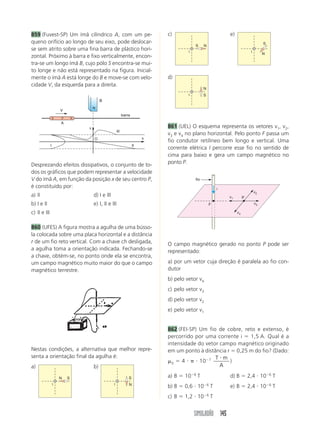 859 (Fuvest-SP) Um ímã cilíndrico A, com um pe-                               c)                                   e)
queno orifício ao longo de seu eixo, pode deslocar-                                                                                        S
                                                                                           S       N
se sem atrito sobre uma fina barra de plástico hori-                                   i                                          i
                                                                                                                                           N
zontal. Próximo à barra e fixo verticalmente, encon-
tra-se um longo ímã B, cujo pólo S encontra-se mui-
to longe e não está representado na figura. Inicial-
mente o ímã A está longe do B e move-se com velo-                             d)
cidade V, da esquerda para a direita.
                                                                                                   N
                                                                                       i           S
                                           B
                                      N
                      V
                                                             barra
                  S   P       N
                      A
                                  v                                           861 (UEL) O esquema representa os vetores v1, v2,
                                                       III
                                                                              v3 e v4 no plano horizontal. Pelo ponto F passa um
                                      O                                   x
                                                                              fio condutor retilíneo bem longo e vertical. Uma
              I                                                      II
                                                                              corrente elétrica I percorre esse fio no sentido de
                                                                              cima para baixo e gera um campo magnético no
Desprezando efeitos dissipativos, o conjunto de to-                           ponto P.
dos os gráficos que podem representar a velocidade
V do ímã A, em função da posição x de seu centro P,                                        fio
é constituído por:                                                                                             i
                                                                                                                                      v2
a) II                                 d) I e III                                                                   v1        P
b) I e II                             e) I, II e III                                                   F                              v3

c) II e III                                                                                                             v4


860 (UFES) A figura mostra a agulha de uma bússo-
la colocada sobre uma placa horizontal e a distância
r de um fio reto vertical. Com a chave ch desligada,                          O campo magnético gerado no ponto P pode ser
a agulha toma a orientação indicada. Fechando-se                              representado:
a chave, obtém-se, no ponto onde ela se encontra,
um campo magnético muito maior do que o campo                                 a) por um vetor cuja direção é paralela ao fio con-
magnético terrestre.                                                          dutor
                                                                              b) pelo vetor v4
                                                                              c) pelo vetor v3
                                                                              d) pelo vetor v2
                                                                              e) pelo vetor v1


                                                                              862 (FEI-SP) Um fio de cobre, reto e extenso, é
                                                                              percorrido por uma corrente i   1,5 A. Qual é a
                                                                              intensidade do vetor campo magnético originado
Nestas condições, a alternativa que melhor repre-                             em um ponto à distância r 0,25 m do fio? (Dado:
senta a orientação final da agulha é:                                                            T m
                                                                                0   4      10 7        )
a)                                    b)                                                           A
                                                                                           6                                                   6
                      N   S                                      S            a) B   10        T                   d) B          2,4 10            T
                  i                                i             N                                     6                                       6
                                                                              b) B   0,6 10                T       e) B          2,4 10            T
                                                                                                       6
                                                                              c) B   1,2 10                T


                                                                                           SIMULADÃO 145
 