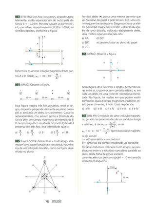 863 (EFEI-MG) Dois fios condutores, dispostos para-                       Por dois deles (•), passa uma mesma corrente que
lelamente, estão separados um do outro pela dis-                          sai do plano do papel e pelo terceiro ( ), uma cor-
tância b 10,0 cm. Por eles passam as correntes I1                         rente que entra nesse plano. Desprezando-se os efei-
e I2 que valem, respectivamente, 0,50 e 1,00 A, em                        tos do campo magnético terrestre, a direção da agu-
sentidos opostos, conforme a figura.                                      lha de uma bússola, colocada eqüidistante deles,
                                                                          seria melhor representada pela reta:
                                           A
                                                                          a) AA          d) DD
                                b                                         b) BB          e) perpendicular ao plano do papel

                   i1
                                                                          c) CC

                            b                                             866 (UFMG) Observe a figura.
                            2
                                           B
                                                                  b
                  i2                                                                               II                       I
                                                                                                                  i

                                                                                                                        i
Determine os vetores indução magnética B nos pon-
                                 N
tos A e B. (Dado: 0 4      10 7      )
                                 A2                                                                III                  IV


864 (UFMG) Observe a figura.
                                                                          Nessa figura, dois fios retos e longos, perpendicula-
     i                      i                       P                 i   res entre si, cruzam-se sem contato elétrico e, em
                                                                          cada um deles, há uma corrente I de mesma intensi-
          20 cm                       20 cm                   20 cm       dade. Na figura, há regiões em que podem existir
                                                                          pontos nos quais o campo magnético resultante, cri-
Essa figura mostra três fios paralelos, retos e lon-                      ado pelas correntes, é nulo. Essas regiões são:
gos, dispostos perpendicularmente ao plano do pa-                         a) I e II   b) I e III         c) I e IV      d) II e III     e) II e IV
pel, e, em cada um deles, uma corrente I. Cada fio,
separadamente, cria, em um ponto a 20 cm de dis-                          867 (UEL-PR) O módulo do vetor indução magnéti-
tância dele, um campo magnético de intensidade B.                         ca, gerado nas proximidades de um condutor longo
O campo magnético resultante no ponto P, devido à                                                  0 I
                                                                          e retilíneo, é dado por      , onde:
presença dos três fios, terá intensidade igual a:                                                 2 d
                                                                                              T m
     B                 B                                  B                 0    4      10 7       (permeabilidade magnéti-
a)           b)                     c) B           d) 5           e) 3B                        A
     3                 2                                  2
                                                                          ca do vácuo)
                                                                          I corrente elétrica no condutor
865 (Fuvest-SP) Três fios verticais e muito longos atra-
                                                                          d distância do ponto considerado ao condutor
vessam uma superfície plana e horizontal, nos vérti-
ces de um triângulo isósceles, como na figura dese-                       Por dois condutores retilíneos muito longos, perpen-
nhada no plano.                                                           diculares entre si e situados num plano paralelo ao
                                                                          plano desta folha de prova, existem
                                           C                              correntes elétricas de intensidade I 10 A e sentido
                                                                          indicado no esquema.
                        B                                 D
                                                                                                                10 cm

                                                                                                                            P

         A                                                        A                                                             10 cm
                                                                                            i




                                                                                                            i
              D                                               B
                                           C




                                               146 SIMULADÃO
 