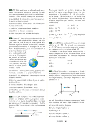 877 (ITA-SP) A agulha de uma bússola está apon-           Num dado instante, um próton é disparado do
tando corretamente na direção norte-sul. Um elé-          ponto A do plano, perpendicularmente a ele, com
tron se aproxima a partir do norte com velocidade v,      velocidade v 0 de módulo 2,0 10 6 m/s, confor-
segundo a linha definida pela agulha. Neste caso:         me a figura 2. Nesse instante, a força que atua
a) a velocidade do elétron deve estar necessariamen-      no próton, decorrente do campo magnético re-
te aumentando em módulo                                   sultante, originado pela presença dos fios, tem
                                                          intensidade:
b) a velocidade do elétron estará certamente dimi-
                                                                                                               6
nuindo em módulo                                          a) zero                               d) 1,0 10          N
                                                                        19                                     6
c) o elétron estará se desviando para leste               b) 1,0 10          N                  e) 2,0 10          N
d) o elétron se desviará para oeste                                     19
                                                          c) 2,0 10          N
e) nada do que foi dito acima é verdadeiro                                                  7       T m
                                                          (Dados:   0        4         10               ; carga do próton
                                                                                                     A
                                                                             19
878 (Fuvest-SP) Raios cósmicos são partículas de              1,6 10              C)
grande velocidade, provenientes do espaço, que atin-
gem a Terra de todas as direções. Sua origem é, atu-      880 (Uneb-BA) Uma partícula eletrizada com carga
almente, objeto de estudos. A Terra possui um cam-        elétrica q    2 10 6 C é lançada com velocidade
po magnético semelhante ao criado por um ímã em                      4
                                                          v 5 10 m/s em uma região onde existe um cam-
forma de barra cilíndrica, cujo eixo coincide com o       po magnético uniforme de intensidade 8 T.
eixo magnético da Terra.                                  Sabendo-se que o ângulo entre a velocidade e o
                                             P
Uma partícula cósmica P,                                  campo magnético é de 30°, pode-se afirmar que a
com carga elétrica positi-                                intensidade, em newtons (N), da força magnética
                                         eixo magnético
va, quando ainda longe                                    sofrida pela partícula é:
da Terra, aproxima-se per-
                                                          a) 0,2                                d) 0,8
correndo uma reta que
coincide com o eixo mag-                                  b) 0,4                                e) 1,0
nético da Terra, como                                     c) 0,6
mostra a figura.
Desprezando a atração gravitacional, podemos afir-        881 (UFJF-MG) Um elétron, movendo-se na direção
mar que a partícula, ao se aproximar da Terra:            x (veja a figura), penetra numa região onde existem
a) aumenta sua velocidade e não se desvia de sua          campos elétricos e magnéticos. O campo elétrico está
trajetória retilínea.                                     na direção do eixo y e o campo magnético na dire-
b) diminui sua velocidade e não se desvia de sua tra-     ção do eixo z.
jetória retilínea.
                                                                                  y
c) tem sua trajetória desviada para leste.                                                                 E
                                                                                                V
d) tem sua trajetória desviada para oeste.
e) não altera sua velocidade nem se desvia de sua
trajetória retilínea.                                                                                                  x

                                                                    z                                  B
879 (MACK-SP) Num plano horizontal encontram-
se dois fios longos e retilíneos, dispostos parale-
lamente um ao outro. Esses fios são percorridos           Ao sair da região onde existem os campos, pode-
por correntes elétricas de intensidade i     5,0 A,       mos assegurar que a velocidade do elétron estará:
cujos sentidos convencionais estão indicados nas          a) no sentido positivo do eixo x
figuras.                                                  b) numa direção no plano xz
                                                          c) na direção z
                  A                      d   1,0 mm
                                                          d) numa direção no plano yz
                                    d   1,0 mm
                                                          e) numa direção no plano xy


                                                                        SIMULADÃO 149
 
