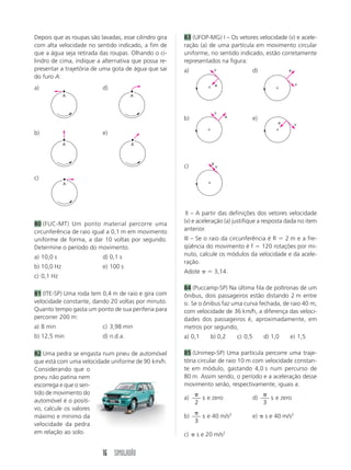 Depois que as roupas são lavadas, esse cilindro gira   83 (UFOP-MG) I – Os vetores velocidade (v) e acele-
com alta velocidade no sentido indicado, a fim de      ração (a) de uma partícula em movimento circular
que a água seja retirada das roupas. Olhando o ci-     uniforme, no sentido indicado, estão corretamente
lindro de cima, indique a alternativa que possa re-    representados na figura:
presentar a trajetória de uma gota de água que sai     a)              v                d)              a
do furo A:
                                                                       a                                    v
a)                        d)
             A                        A



                                                                       v
                                                       b)                  a            e)
                                                                                                   a        v

b)                        e)
             A                        A



                                                                   a
                                                       c)              v

c)
             A




                                                       III – A partir das definições dos vetores velocidade
80 (FUC-MT) Um ponto material percorre uma             (v) e aceleração (a) justifique a resposta dada no item
circunferência de raio igual a 0,1 m em movimento      anterior.
uniforme de forma, a dar 10 voltas por segundo.        III – Se o raio da circunferência é R 2 m e a fre-
Determine o período do movimento.                      qüência do movimento é f 120 rotações por mi-
a) 10,0 s                 d) 0,1 s                     nuto, calcule os módulos da velocidade e da acele-
                                                       ração.
b) 10,0 Hz                e) 100 s
                                                       Adote           3,14.
c) 0,1 Hz
                                                       84 (Puccamp-SP) Na última fila de poltronas de um
81 (ITE-SP) Uma roda tem 0,4 m de raio e gira com      ônibus, dois passageiros estão distando 2 m entre
velocidade constante, dando 20 voltas por minuto.      si. Se o ônibus faz uma curva fechada, de raio 40 m,
Quanto tempo gasta um ponto de sua periferia para      com velocidade de 36 km/h, a diferença das veloci-
percorrer 200 m:                                       dades dos passageiros é, aproximadamente, em
a) 8 min                  c) 3,98 min                  metros por segundo,
b) 12,5 min               d) n.d.a.                    a) 0,1      b) 0,2      c) 0,5        d) 1,0     e) 1,5

82 Uma pedra se engasta num pneu de automóvel          85 (Unimep-SP) Uma partícula percorre uma traje-
que está com uma velocidade uniforme de 90 km/h.       tória circular de raio 10 m com velocidade constan-
Considerando que o                                     te em módulo, gastando 4,0 s num percurso de
pneu não patina nem                                    80 m. Assim sendo, o período e a aceleração desse
escorrega e que o sen-                                 movimento serão, respectivamente, iguais a:
tido de movimento do
automóvel é o positi-                                  a)       s e zero                d)       s e zero
                                                            2                                3
vo, calcule os valores
máximo e mínimo da                                     b)       s e 40 m/s2             e)   s e 40 m/s2
                                                            3
velocidade da pedra
em relação ao solo.                                    c)   s e 20 m/s2


                          16 SIMULADÃO
 