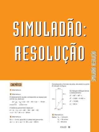 SIMULADÃO:
        RESOLUÇÃO
                                                                                                                         SIMULADÃO: RESOLUÇÃO
    CINEMÁTICA                                                  Considerando o formato da pista, ele estará no ponto
                                                                B indicado na figura:
                                                                        60 m
 1 Alternativa e.
                                                                                          Do triângulo retângulo temos
                                                                                          o deslocamento:
 2 Alternativa c.                                                                80 m
                                                                                          d2      602     802 ⇒
O deslocamento escalar corresponde ao espaço per-
corrido s, dado por:                                            160 m            B        d2      3 600    6 400 ⇒
                                                                                              2
        s     s2    s1 ⇒ s            32    50 ⇒ s      18 km                             d       10 000
                                                                        d
posição final       posição inicial
                                                                                 80 m     d       100 m

A distância percorrida é dada por:
                                                                   A
                                                                        60 m
d       d1     d2 ⇒ d      (60        50)   (60   32)
⇒d           10    28 ⇒ d        38 km
                                                                4 Alternativa e.
 3 Alternativa a.                                               Dados: VH      3,6 km/h
Se v         5 m/s, após 60 s o atleta terá percorrido:                 VA     30 m/min
    s    v        t⇒ s      5 60 ⇒ s           300 m                    Vi     60 cm/s


                                                                             RESOLUÇÃO 159
 