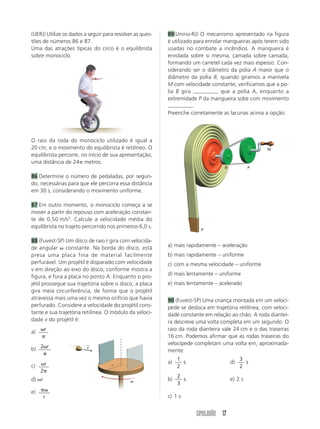 (UERJ) Utilize os dados a seguir para resolver as ques-   89(Unirio-RJ) O mecanismo apresentado na figura
tões de números 86 e 87.                                  é utilizado para enrolar mangueiras após terem sido
Uma das atrações típicas do circo é o equilibrista        usadas no combate a incêndios. A mangueira é
sobre monociclo.                                          enrolada sobre si mesma, camada sobre camada,
                                                          formando um carretel cada vez mais espesso. Con-
                                                          siderando ser o diâmetro da polia A maior que o
                                                          diâmetro da polia B, quando giramos a manivela
                                                          M com velocidade constante, verificamos que a po-
                                                          lia B gira              que a polia A, enquanto a
                                                          extremidade P da mangueira sobe com movimento
                                                                      .
                                                          Preenche corretamente as lacunas acima a opção:




O raio da roda do monociclo utilizado é igual a
20 cm, e o movimento do equilibrista é retilíneo. O                                                 M
equilibrista percorre, no início de sua apresentação,
uma distância de 24 metros.
                                                                                  B            A

86 Determine o número de pedaladas, por segun-
do, necessárias para que ele percorra essa distância
em 30 s, considerando o movimento uniforme.

87 Em outro momento, o monociclo começa a se
mover a partir do repouso com aceleração constan-
te de 0,50 m/s2. Calcule a velocidade média do
equilibrista no trajeto percorrido nos primeiros 6,0 s.
                                                                        P

88 (Fuvest-SP) Um disco de raio r gira com velocida-
de angular constante. Na borda do disco, está             a) mais rapidamente – aceleração
presa uma placa fina de material facilmente               b) mais rapidamente – uniforme
perfurável. Um projétil é disparado com velocidade        c) com a mesma velocidade – uniforme
v em direção ao eixo do disco, conforme mostra a
figura, e fura a placa no ponto A. Enquanto o pro-        d) mais lentamente – uniforme
jétil prossegue sua trajetória sobre o disco, a placa     e) mais lentamente – acelerado
gira meia circunferência, de forma que o projétil
atravessa mais uma vez o mesmo orifício que havia         90 (Fuvest-SP) Uma criança montada em um velocí-
perfurado. Considere a velocidade do projétil cons-       pede se desloca em trajetória retilínea, com veloci-
tante e sua trajetória retilínea. O módulo da veloci-     dade constante em relação ao chão. A roda diantei-
dade v do projétil é:                                     ra descreve uma volta completa em um segundo. O
         r                                                raio da roda dianteira vale 24 cm e o das traseiras
a)
                                                          16 cm. Podemos afirmar que as rodas traseiras do
                                                          velocípede completam uma volta em, aproximada-
b) 2 r
                         →
                         v
                                                          mente:
                                                               1                           3
         r                                                a)     s                    d)     s
c)                                  r                          2                           2
     2
                                                               2
d) r                                         w            b)     s                    e) 2 s
                                                               3
e)
       r                                                  c) 1 s


                                                                      SIMULADÃO 17
 