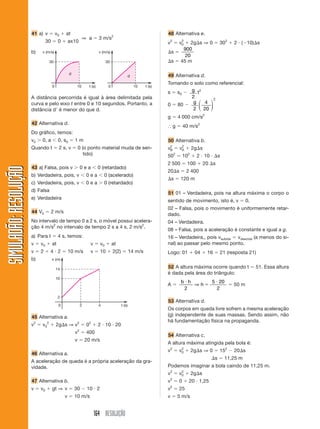 41 a) v            v0   at                                                                      48 Alternativa e.
                                                               ⇒ a          3 m/s2
                                 30        0       ax10                                                                v2           2
                                                                                                                                   v0    2g s ⇒ 0             302    2 ( 10) s
                                                                                                                                     900
                       b)   v (m/s)                                         v (m/s)                                        s
                                                                                                                                      20
                                   30                                             30                                       s        45 m

                                                   d
                                                                                                  d                    49 Alternativa d.
                                                                                                                       Tomando o solo como referencial:
                                      0                 10          t (s)          0                    10     t (s)
                                                                                                                       s s0     g t2
                       A distância percorrida é igual à área delimitada pela                                                    2         2
                       curva e pelo eixo t entre 0 e 10 segundos. Portanto, a                                          0 80      g ⎛ 4 ⎞
                                                                                                                                   ⎜    ⎟
                       distância d é menor do que d.                                                                             2 ⎝ 20 ⎠
                                                                                                                       g           4 000 cm/s2
                       42 Alternativa d.
                                                                                                                               g       40 m/s2
                       Do gráfico, temos:
                       v0   0, a           0, s0       1m                                                              50 Alternativa b.
                                                                                                                        2           2
                       Quando t            2 s, v          0 (o ponto material muda de sen-                            vB          vA        2g s
                                                              tido)                                                    50      2
                                                                                                                                       102     2 10           s
                                                                                                                       2 500             100        20 s
SIMULADÃO: RESOLUÇÃO




                       43 a) Falsa, pois v                     0ea          0 (retardado)
                                                                                                                       20 s             2 400
                       b) Verdadeira, pois, v                      0ea          0 (acelerado)
                                                                                                                           s        120 m
                       c) Verdadeira, pois, v                      0ea          0 (retardado)
                       d) Falsa
                                                                                                                       51 01 – Verdadeira, pois na altura máxima o corpo o
                       e) Verdadeira
                                                                                                                       sentido de movimento, isto é, v                      0.
                                                                                                                       02 – Falsa, pois o movimento é uniformemente retar-
                       44 V0          2 m/s
                                                                                                                       dado.
                       No intervalo de tempo 0 a 2 s, o móvel possui acelera-                                          04 – Verdadeira.
                       ção 4 m/s2 no intervalo de tempo 2 s a 4 s, 2 m/s2.
                                                                                                                       08 – Falsa, pois a aceleração é constante e igual a g.
                       a) Para t           4 s, temos:                                                                 16 – Verdadeira,, pois vsubida vdescida (a menos do si-
                       v    v0        at                             v       v0        at                              nal) ao passar pelo mesmo ponto.
                       v    2      4 2             10 m/s            v       10        2(2)           14 m/s           Logo: 01               04     16       21 (resposta 21)
                       b)             x (m)

                                          14
                                                                                                                       52 A altura máxima ocorre quando t                        51. Essa altura
                                                                                                                       é dada pela área do triângulo:
                                          10
                                                                                                                                    b h               5 20
                                                                                                                       A                ⇒h                           50 m
                                                                                                                                     2                 2
                                           2
                                                                                                                       53 Alternativa d.
                                           0                   2            4                 t (s)
                                                                                                                       Os corpos em queda livre sofrem a mesma aceleração
                       45 Alternativa a.                                                                               (g) independente de suas massas. Sendo assim, não
                                                                                                                       há fundamentação física na propaganda.
                       v2   v 02          2g s ⇒ v2                02       2 10 20
                                                           2
                                                       v           400
                                                                                                                       54 Alternativa c.
                                                       v           20 m/s
                                                                                                                       A altura máxima atingida pela bola é:
                                                                                                                       v2           2
                                                                                                                                   v0        2g s ⇒ 0         152    20 s
                       46 Alternativa a.
                                                                                                                                                          s       11,25 m
                       A aceleração de queda é a própria aceleração da gra-
                       vidade.                                                                                         Podemos imaginar a bola caindo de 11,25 m.
                                                                                                                       v2           2
                                                                                                                                   v0        2g s
                                                                                                                           2
                       47 Alternativa b.                                                                               v           0     20 1,25
                       v    v0        gt ⇒ v           30          10 2                                                v2          25
                                               v       10 m/s                                                          v           5 m/s


                                                                         164 RESOLUÇÃO
 