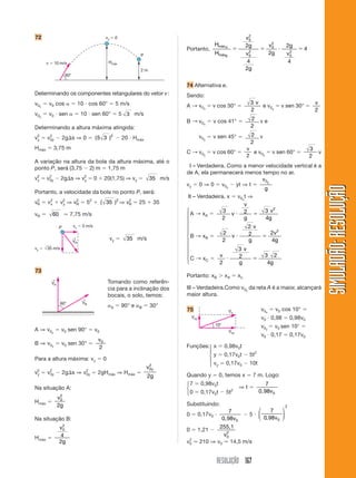 72                                                  vy        0                                                                  v2
                                                                                                                                  0
                                                                                                            Hmáx A               2g             v2
                                                                                                                                                 0       2g
                                                                                         Portanto,                                                                 4
                                                                          P                                 HmáxB                v2
                                                                                                                                  0
                                                                                                                                                2g       v2
                                                                                                                                                          0

       v     10 m/s                                     Hmáx                                                                     4                       4
                                                                          2m                                                     2g
                      60°

                                                                                         74 Alternativa e.
Determinando os componentes retangulares do vetor v :                                    Sendo:
v0x        v0 cos                10 cos 60°                   5 m/s                                                               3v                                       v
                                                                                         A → v0x          v cos 30°                  e v0y             v sen 30°
                                                                                                                                  2                                        2
v0y        v0 sen                 10 sen 60°                      5 3 m/s
                                                                                         B → v0x          v cos 41°               2     ve
Determinando a altura máxima atingida:                                                                                            2
                                                                                                                                  2
v2
 y     v2
        0y           2g s ⇒ 0              ( 5 3 )2               20 Hmáx                          v0y    v sen 45°                     v
                                                                                                                                  2
Hmáx         3,75 m                                                                                                              v                                     3
                                                                                         C → v0y          v cos 60°                e v 0y        v sen 60°                     v
                                                                                                                                 2                                     2
A variação na altura da bola da altura máxima, até o
ponto P, será (3,75 2) m 1,75 m                                                          III – Verdadeira. Como a menor velocidade vertical é a
                                                                                         de A, ela permanecerá menos tempo no ar.
v2
 y     v2
        0y        2g s ⇒ v2
                          y                0        20(1,75) ⇒ vy               35 m/s                                v 0y
                                                                                         vy 0 ⇒ 0 v0y yt ⇒ t




                                                                                                                                                                                   SIMULADÃO: RESOLUÇÃO
                                                                                                                       g
Portanto, a velocidade da bola no ponto P, será:
                                                                                         III – Verdadeira. x v0xt ⇒
 2
vR     v2
        x          y
                        2
                  v2 ⇒ vR             52        ( 35 )2 ⇒ vR
                                                           2
                                                                          25      35                            v
                                                                                         ⎧                3     2       3 v2
vR          60          7,75 m/s                                                         ⎪ A → xA           v
                                                                                         ⎪               2      g       4g
                                                                                         ⎪
                 P          vx    5 m/s                                                  ⎪                        2v
                                                                                         ⎪                2       2        2v2
                                                                                         ⎨ B → xB           v
                            ←
                            VR
                                                         vy         35 m/s               ⎪               2        g        4g
                                                                                         ⎪
vy     35 m/s                                                                            ⎪                    3v
                                                                                         ⎪              v              3 2
                                                                                         ⎪C → x               2
                                                                                         ⎩        C
                                                                                                       2      g          4g
73
                                                                                         Portanto: xB              xA      xc.
            ←
            VA                                          Tomando como referên-
                                                        cia para a inclinação dos        III – Verdadeira.Como v0y da reta A é a maior, alcançará
                                                        bocais, o solo, temos:           maior altura.
                                  ←
                  60°             VB
                                                         A        90° e   B     30°
                                                                                         75                          Vo                  v0 x        v0 cos 10°
                                                                                             Voy                                         v0 0,98             0,98v0
                                                                                                            10°                          v0 y        v0 sen 10°
A ⇒ v 0y          v0 sen 90°               v0                                                                        Vox
                                                                                                                                         v0 0,17             0,17v0
                                               v0
B ⇒ v 0y          v0 sen 30°
                                               2                                         Funções:⎧ x              0,98v0t
                                                                                                 ⎪
                                                                                                 ⎨y               0,17v0t         5t2
Para a altura máxima: vy                            0                                            ⎪
                                                                                                 ⎩ vy              0,17v0         10t
                                                                               v2 y
                                                                                0
v2
 y     v2
        0y           2g s ⇒       v2
                                   0y          2gHmáx ⇒ Hmáx                             Quando y             0, temos x              7 m. Logo:
                                                                               2g
                                                                                         ⎧7         0,98v0t                                7
Na situação A:                                                                           ⎨                                 ⇒t
                                                                                         ⎩0         0,17v0t        5t2                  0,98v0
                 v2
                  0
Hmáx                                                                                     Substituindo:
                 2g                                                                                                                                      2
                                                                                                                     7                  ⎛     7   ⎞
                                                                                         0         0,17v0                         5     ⎜         ⎟
Na situação B:                                                                                                    0,98v0                ⎝ 0, 98v0 ⎠
                 v2
                  0                                                                      0         1,21
                                                                                                          255,1
                 4                                                                                         v2
                                                                                                            0
Hmáx                                                                                      2
                 2g                                                                      v0        210 ⇒ v0 14,5 m/s


                                                                                                            RESOLUÇÃO 167
 