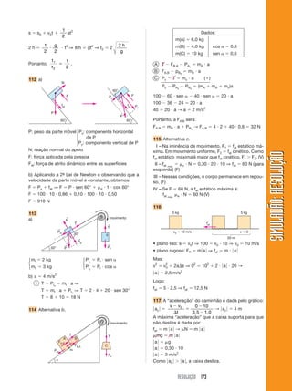 1 2
s       s0           v0t               at                                                                                                               Dados:
                                     2
                                                                                                                                   m(A)             6,0 kg
                 1         g                                                              2h                                       m(B)             4,0 kg          cos        0,8
2h                                     t2 ⇒ 8 h                gt2 ⇒ t2         2
                 2         2                                                               g                                       m(C)             10 kg           sen        0,6
                       t1                1
Portanto,                                  .                                                                   A T         FB,A               PAx      mA a
                       t2                2
                                                                                                              B FA,B               pB x        mB a
112 a)                                                                                                        C Pc             T          mc a               ( )
                                   N
                                                                                                                     Pc        P Ax           P Bx     (mA          mB    mc)a
                                                                                    60°
                                         F                                     Py                    F        100         60 sen                     40 sen               20 a
                                   fat                                                         fat
                                                                                                              100         36         24          20 a
                                                                                                         Px
                                                                                                              40      20 a → a                       2 m/s2
                      P
                                                                                          P
                                   60°                                                         60°            Portanto, a FA,B será:
                                                                                                              FA,B        mB a                PBx → FA,B            4 2        40 0,6         32 N
P: peso da parte móvel ⎧Px: componente horizontal
                       ⎪
                       ⎨    de P                                                                              115 Alternativa c.
                       ⎪P : componente vertical de P
                       ⎩ y                                                                                      I – Na iminência de movimento, F1 fat estático má-
N: reação normal do apoio                                                                                     xima. Em movimento uniforme, F2 fat cinético. Como




                                                                                                                                                                                                      SIMULADÃO: RESOLUÇÃO
F: força aplicada pela pessoa                                                                                 fat estático máxima é maior que fat cinético, F1 F2. (V)
Fat: força de atrito dinâmico entre as superfícies                                                             II – fat máx.              c    N       0,30 20 10 ⇒ fat                  60 N (para
                                                                                                              esquerda) (F)
b) Aplicando a 2ª Lei de Newton e observando que a
                -                                                                                             III – Nessas condições, o corpo permanece em repou-
velocidade da parte móvel é constante, obtemos:                                                               so. (F)
F       Px           fat ⇒ F                 P sen 60°                d   1 cos 60°                           IV – Se F             60 N, a fat estático máxima é:
F       100 10 0,86                               0,10 100 10 0,50                                                 fat máx.         e N    60 N (V)
F       910 N
                                                                                                              116
113                                                                                                                            5 kg                                                  5 kg
a)                                       ←                                     movimento
                                         N        ←                                                                                                           ←
                                                  T                           ←                                                                               fat
                               ←             I                             T
                               PIx                                                                                             v0     10 m/s                                         v    0
                                                  30°                     II
                                                      ←                                                                                                                       20 m
                                                      PIy
                                       ←                                   ←                                  • plano liso: s                  v0t ⇒ 100            v0 10 ⇒ v0            10 m/s
                      30°              P                                   PII
                                                                                                              • plano rugoso: FR                       m a ⇒ fat           m     a
⎧ mI         2 kg                                           ⎧ P Ix   PI sen                                   Mas:
⎨                                                           ⎨
⎩ mII        3 kg                                           ⎩ P Iy   PI cos                                   v2     v2
                                                                                                                      0        2a s ⇒ 02                 102         2    a     20 →
                                                                                                                                      2
                                                                                                               a      2,5 m/s
b) a         4 m/s2
     I T              PI x           mI a ⇒                                                                   Logo:
                                                                                                              fat    5 2,5 ⇒ fat                     12,5 N
             T        mI a                 PI x ⇒ T             2 4       20 sen 30°
             T        8         10               18 N
                                                                                                              117 A “aceleração” do caminhão é dada pelo gráfico:
                                                                                                                     v v0          0 10
114 Alternativa b.                                                                                             ac                            → ac 4m
                                                                                                                         t        3,5 1,0
                                                                                                              A máxima “aceleração” que a caixa suporta para que
                                                                                   movimento                  não deslize é dada por:
                                                                                                              fat m a → N m a
                                             T                                 T                                mg m a
                                  A               B
                               FA,B                                                                            a    g
                                                  FB,A                    C
                           PAx
                                           PBx                                                                 a   0,30 10
                                                                               Pc                              a   3 m/s2
                                                                                                              Como ac       a , a caixa desliza.


                                                                                                                                    RESOLUÇÃO 173
 