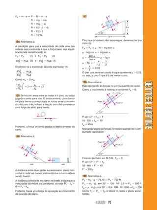 ←
FR     m a⇒ P               R         m a                             127                                       N
                                                                                                                               ←
                  R         mg          ma                                                                                     fat
                  R         m(g         a)                                                           ←
                                                                                                    Px
                  R         0,2(10           4)                                                                            ←
                                                                                                                                            4m
                                                                                                                           Py
                  R         0,2 6
                                                                                                    30°
                  R         1,2 N
                                                                                                                12 m

                                                                      Para que o homem não escorregue, devemos ter (no
124 Alternativa c.
                                                                      mínimo):
A condição para que a velocidade de cada uma das
                                                                      Fat    Px ⇒               N         mg sen
esferas seja constante é que a força peso seja equili-
brada pela resistência do ar.                                               mg cos              mg sen
FA     PA        (1) e FB                 PB             (2)                  sen
                                                                                           ⇒               tg
  2                                 2                                        cos
KVA      mAg (3) e                KVB        mBg (4)                                    4                  1
                                                                            tg
                                                                                       12                  3
Dividindo-se a expressão (3) pela expressão (4):                            1
                                                                                     0,33
   2                                                                        3
 KVA          mA g                                                    O piso que deve ser usado é o que apresenta                                 0,33,
   2          mBg
 KVB                                                                  ou seja, o piso 3 que é o de menor custo.
Como mA         2 mB:




                                                                                                                                                            SIMULADÃO: RESOLUÇÃO
         2
                                                                      128 Alternativa e.
⎛ VA ⎞           V                                                    Representando as forças no corpo quando ele sobe:
⎜ V ⎟         2⇒ A                    2
⎝ B ⎠            VB
                                                                      Como o movimento é retilíneo e uniforme FR                                 0.
                                                                                                                 N     F        70 N
125 Se houver areia entre as rodas e o piso, as rodas
jogarão a areia para trás. O deslocamento do automó-
vel para frente ocorre porque as rodas ao empurrarem                                          Psen 37°
                                                                                                                               Pcos 37°
o chão para trás, sofrem a reação do chão que exerce
uma força de atrito para frente.                                                                               fat

                                                                                                37°
                                fat
                                                                      P sen 37°           fat        F
                                                   fat                50 0,6        fat         70
                                                                      fat    40 N
Portanto, a força de atrito produz o deslocamento do
carro.                                                                Marcando agora as forças no corpo quando ele é em-
                                                                      purrado para baixo:
                                                                                                                 N              fat
126 Alternativa c.

                                                                                              Psen 37°
       ←                N                                                                                                      Pcos 37°
       Fat                                                                                          F

                            ←
         ←
                            Px
         Py                                                                                     37°
                        pla                       ←
                           no                     fat                 Estando também em M.R.U., FR                                     0.
                                                                      P sen 37°           F          fat
                 solo                                          solo
                                                                      50 0,6        F           40
A distância entre duas gotas sucessivas no plano hori-                F      10 N
zontal é cada vez menor, indicando que o carro estava
sendo freado.                                                         129 Alternativa c.
A distância constante no plano inclinado indica que a                 P2     m2 g             76,10 ⇒ P2                   760 N
velocidade do móvel era constante, ou seja: Px fat                    P1x     m1 g sen 30°                           100 10 0,5 ⇒ P1x            500 N
0 ⇒ Px fat                                                            fat      m1g cos 30°                       0,3 100 10 0,86 ⇒ fat                258
Portanto, havia uma força de oposição ao movimento                    Como P2           P1x             fat, o bloco m1 sobe o plano acele-
na descida do plano.                                                  rando.


                                                                                     RESOLUÇÃO 175
 