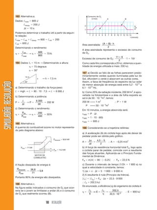 163 Alternativa a.                                                                     Consumo de O2
                                                                                                                 ( /min)                         A                   B
                       Dados: †total              800 J
                                    †dissip.         200 J                                               2
                                         t      10 s                                                                                                                            h
                                                                                                         1
                       Podemos determinar o trabalho útil a partir da seguin-
                       te relação:                                                                             1       2   3       4    5    6   7    8   9 10 11 12 13 14
                                                                                                                                                                         t (minuto)
                       †total       †útil       †dissip. ⇒ 800        †útil      200
                       †útil      600 J
                                                                                                     Área assinalada: ( A   B) h
                       Determinando o rendimento:                                                                          2
                                                                                                     A área assinalada representa o excesso de consumo
                                 †útil                      600                                      de O2.
                                         →                            75%
                                 † total                    800
                                                                                                                                          9                11
                                                                                                     Excesso de consumo de O2:                1 10
                                                                                                                                       2
                       164 Dados: L                  15 m → Determinando a altura:                   Como cada litro corresponde a 20 kJ, obtemos a quan-
                                                     75 degraus                                      tidade de energia utilizada a mais: 200 kJ.
                                                     30°
                                                                                                     167 a) Devido ao fato de as folhas parecerem predo-
                                         15 m
                                                                                                     minantemente verdes quando iluminadas pela luz do
                                                        h        →h     7,5 m                        Sol, difundem o verde e absorvem as outras cores.
                                                                                                     Assim, a faixa de freqüência do espectro da luz solar
SIMULADÃO: RESOLUÇÃO




                                         30°
                                                                                                     de menor absorção de energia está entre 5,2 1014 a
                       a) Determinando o trabalho da força-peso:                                     6,1 1014 Hz.
                       †        mgh → †              80 10 7,5 → †                6 000 J            b) Como 20% da radiação incidente, 200 W/m2, é apro-
                                                                                                     veitada na fotossíntese e a área da folha exposta ao
                       b) Determinando a potência:
                                                                                                     sol é de 50 10 4m2, temos:
                                  †                     6 000                                        200 W –––– 1 m2                                        P     1W
                       P             →P                               200 W
                                   t                      30
                                                                                                          P     –––– 50 10 4m2
                       c) Determinando o rendimento:
                                                                                                     Em 10 minutos, a energia absorvida será:
                                 Pútil                     200                                                  P          t
                                        →                             50%                             ABS
                                 Ptotal                    400
                                                                                                      ABS       1 10 (60)
                                                                                                      ABS              600 J
                       165 Alternativa a.
                       A queima do combustível ocorre no motor representa-                           168 Considerando-se a trajetória retilínea:
                       do pelo diagrama abaixo:
                                                                                                     a) A aceleração (A) do ciclista logo após ele deixar de
                                                                                                     pedalar pode ser obtida pelo gráfico.
                                                                              Pdissipada   56,8 kW
                                                                                                                   v           4, 5 5
                                                                                                     A                                                A      0,25 m/s2
                                                                                                                   t               2
                                Ptotal       71 kW                                                   b) A força de resistência horizontal total FR, logo após
                                                                              Pútil   14,2 kW        o ciclista parar de pedalar, coincide com a resultante
                                                                                                     das forças atuantes. Aplicando-se o Princípio Funda-
                                                      MOTOR DE
                                                                                                     mental da Dinâmica:
                                                     COMBUSTÃO
                                                                                                     FR       mA               90            0,25           FR    22,5 N

                       A fração dissipada de energia é:                                              c) Durante o intervalo de tempo (1/2h                               1 800 s) no
                                                                                                     qual a velocidade é constante, temos:
                        Pdissipada              56, 8
                                                             0, 8                                    1) s          v           t       5 1 800            9 000 m
                           Ptotal                71
                                                                                                     2) A resultante é nula (Princípio da Inércia).
                       Portanto 80% da energia são dissipados.
                                                                                                     †F            †F R            FR        s       22,5 9 000
                                                                                                         †F     202,5 kJ
                       166 Alternativa c.
                                                                                                     Do enunciado, a eficiência ( ) do organismo do ciclista é:
                       Na figura estão indicados o consumo de O2 que ocor-
                       reria se o jovem se limitasse a andar (A) e o consumo                                   †F                       †F             202, 5
                                                                                                                  ⇒E                                                     E   900 kJ
                       de O2 que realmente ocorreu (B).                                                        E                                     22, 5 10−2


                                                                    180 RESOLUÇÃO
 