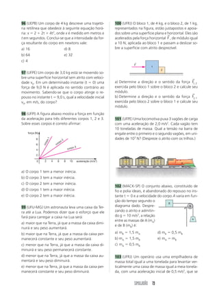 96 (UEPB) Um corpo de 4 kg descreve uma trajetó-                                    100 (UFRJ) O bloco 1, de 4 kg, e o bloco 2, de 1 kg,
ria retilínea que obedece à seguinte equação horá-                                  representados na figura, estão justapostos e apoia-
ria: x 2 2t 4t2, onde x é medido em metros e                                        dos sobre uma superfície plana e horizontal. Eles são
                                                                                                                     →
t em segundos. Conclui-se que a intensidade da for-                                 acelerados pela força horizontal F , de módulo igual
ça resultante do corpo em newtons vale:                                             a 10 N, aplicada ao bloco 1 e passam a deslizar so-
a) 16                                          d) 8                                 bre a superfície com atrito desprezível.
b) 64                                          e) 32
c) 4                                                                                              ←
                                                                                                  F
                                                                                                             1
                                                                                                                     2
97 (UFPE) Um corpo de 3,0 kg está se movendo so-
bre uma superfície horizontal sem atrito com veloci-                                                                                  →
dade v0. Em um determinado instante (t 0) uma                                       a) Determine a direção e o sentido da força       F1, 2
força de 9,0 N é aplicada no sentido contrário ao                                   exercida pelo bloco 1 sobre o bloco 2 e calcule   seu
movimento. Sabendo-se que o corpo atinge o re-                                      módulo.
                                                                                                                                      →
pouso no instante t 9,0 s, qual a velocidade inicial                                b) Determine a direção e o sentido da força       F2, 1
v0, em m/s, do corpo?                                                               exercida pelo bloco 2 sobre o bloco 1 e calcule   seu
                                                                                    módulo.
98 (UFPI) A figura abaixo mostra a força em função
da aceleração para três diferentes corpos 1, 2 e 3.                                 101 (UFPE) Uma locomotiva puxa 3 vagões de carga
Sobre esses corpos é correto afirmar:                                               com uma aceleração de 2,0 m/s2. Cada vagão tem
                                                                                    10 toneladas de massa. Qual a tensão na barra de
       força (N)                                                                    engate entre o primeiro e o segundo vagões, em uni-
                                                                                    dades de 103 N? (Despreze o atrito com os trilhos.)
                        1




              8
                                          o2
                     rpo




                                     rp
                                co
                   co




              6
                                                           o3
              4                                    cor p

              2

              0     2       4    6             8     10         aceleração (m/s2)           3            2       1


a) O corpo 1 tem a menor inércia.
b) O corpo 3 tem a maior inércia.
c) O corpo 2 tem a menor inércia.
                                                                                    102 (MACK-SP) O conjunto abaixo, constituído de
d) O corpo 1 tem a maior inércia.                                                   fio e polia ideais, é abandonado do repouso no ins-
e) O corpo 2 tem a maior inércia.                                                   tante t 0 e a velocidade do corpo A varia em fun-
                                                                                    ção do tempo segundo o
                                                                                                                      B
99 (UFU-MG) Um astronauta leva uma caixa da Ter-                                    diagrama dado. Despre-
ra até a Lua. Podemos dizer que o esforço que ele                                   zando o atrito e admitin-
fará para carregar a caixa na Lua será:                                             do g 10 m/s2, a relação
                                                                                                                                   A
                                                                                    entre as massas de A (mA)
a) maior que na Terra, já que a massa da caixa dimi-
                                                                                    e de B (mB) é:
nuirá e seu peso aumentará.
b) maior que na Terra, já que a massa da caixa per-                                 a) mB       1,5 mA           d) mB   0,5 mB
manecerá constante e seu peso aumentará.                                            b) mA       1,5 mB           e) mA   mB
c) menor que na Terra, já que a massa da caixa di-                                  c) mA       0,5 mB
minuirá e seu peso permanecerá constante.
d) menor que na Terra, já que a massa da caixa au-                                  103 (UFRJ) Um operário usa uma empilhadeira de
mentará e seu peso diminuirá.                                                       massa total igual a uma tonelada para levantar ver-
e) menor que na Terra, já que a massa da caixa per-                                 ticalmente uma caixa de massa igual a meia tonela-
manecerá constante e seu peso diminuirá.                                            da, com uma aceleração inicial de 0,5 m/s2, que se


                                                                                                  SIMULADÃO 19
 