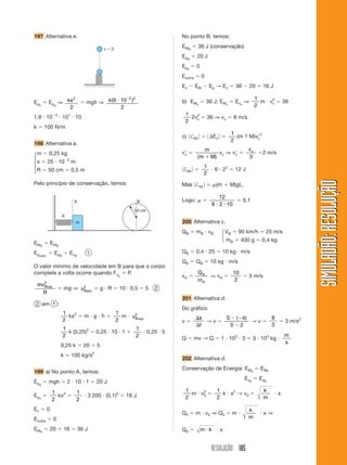 197 Alternativa e.                                                                   No ponto B, temos:

                                                     v   0
                                                                                     EM B      36 J (conservação)
                                                                                     E pB      20 J
                                                                                     E pe     0
                                                                                     Eoutra        0
                                                                                     Ec       EM        Ep → E c             36       20     16 J

                    2                                 2 2                                                                                 1
E pe       Epg ⇒ kx                      mgh ⇒ k( 6 10 )                             b) EMc            36 J; EMc             Ec c ⇒         m v2
                                                                                                                                               c          36
                  2                                 2                                                                                     2
                3                                                                        1
1,8 10                 101 10                                                              2v2
                                                                                             c         36 ⇒ vc               6 m/s
                                                                                         2
k      100 N/m
                                                                                                                         1
                                                                                     c) †fat               Ec              (m 1 M)vc2
                                                                                                                         2
198 Alternativa a.
                                                                                                       m                             vc
⎧m         0,25 kg                                                                   vc                          vc ⇒ v c                   2 m/s
⎪                          2
                                                                                               (m          M)                        3
⎨x         25 10               m
⎪                                                                                                   1
⎩R         50 cm               0,5 m                                                  †fat                  6 22             12 J
                                                                                                    2




                                                                                                                                                                   SIMULADÃO: RESOLUÇÃO
Pelo princípio de conservação, temos                                                 Mas †fat               (m           M)gL.

                                                                                                             12
                                 A                                     B             Logo:                                        0,1
                                                                                                           6 2 10
                                                                    50 cm
                       K
                                   m                                                 200 Alternativa c.
                                                                                     QB       m B vB             ⎧ VB 90 km/h 25 m/s
                                                                                                                 ⎨
                                                                                                                 ⎩ mB 400 g 0,4 kg
EM A           EMB
Epelást.        E pB           E cB      1                                           QB       0,4 25              10 kg m/s
                                                                                     QA       QB           10 kg m/s
O valor mínimo de velocidade em B para que o corpo
complete a volta ocorre quando Fcp P.                                                          QA                         10
                                                                                     vA                    ⇒ vA                      5 m/s
      2
                                                                                               mA                          2
    mvBmín                     2
                         mg ⇒ vBmín               g R         10 0,5        5   2
       R
                                                                                     201 Alternativa d.
 2 em 1 :
                                                                                     Do gráfico
                       1                                     1
                         kx2            m g h                  m   v2 mín
                                                                    B                          s                     5       ( 4)                 9
                       2                                     2                       v           →v                               →v                      3 m/s2
                                                                                               t                         5     2                  3
                       1                                            1
                         k (0,25)2               0,25 10 1                  0,25 5
                       2                                            2                                                                                     m
                                                                                     Q        mv → Q             1 103 3                 3 103 kg
                                                                                                                                                          s
                     0,25 k             20       5
                                             2
                     k         100 kg/s
                                                                                     202 Alternativa d.
                                                                                     Conservação de Energia: EM0                           EMF
199 a) No ponto A, temos:
                                                                                                                                  Ec 0     E pE
E pg       mgh             2 10 1                20 J
                                                                                         1                      1                            k
E pe
               1
                 kx2
                                   1
                                         3 200 (0,1)2           16 J                       m v2
                                                                                              0                   k x2 → v 0                          x
               2                   2                                                     2                      2                            m

Ec         0                                                                                                                         k
                                                                                     Q0       m v0 ⇒ Q0                  m                   x⇒
Eoutra          0                                                                                                                    m

EM A           20      16             36 J                                           Q0           m k            x


                                                                                                           RESOLUÇÃO 185
 