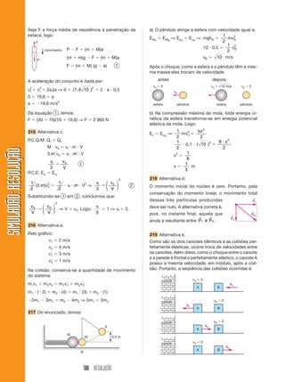 Seja F a força média de resistência à penetração da                                           a) O pêndulo atinge a esfera com velocidade igual a:
                       estaca; logo:                                                                                                                    1     2
                                                                                                                     EMA EMB ⇒ EpA EcB ⇒ mghA              mvB
                                F                                                                                                                       2
                                                                                                                                                          1 2
                                                            P     F        (m        M)a                                                       10 0,5        v
                                      movimento                                                                                                           2 B
                                                            (m     m)g           F       (m     M)a                                            vB    10 m/s
                                P
                                                            F     (m           M) (g      a)        1                Após o choque, como a esfera e o pêndulo têm a mes-
                                                                                                                     ma massa eles trocam de velocidade

                       A aceleração do conjunto é dada por:                                                                 antes                                      depois
                                                                                                                       ve    0                                     ve           10 m/s        vp   0
                       v2
                        f       v2
                                 i      2a s ⇒ 0                 (1,4 10 )2              2 a 0,5                                      vB
                       0        19,6       a
                       a            19,6 m/s2                                                                          esfera          pêndulo                          esfera                pêndulo

                       Da equação 1 , temos:                                                                         b) Na compressão máxima da mola, toda energia ci-
                       F        (30      70)(10             19,6) ⇒ F             2 960 N                            nética da esfera transforma-se em energia potencial
                                                                                                                     elástica da mola. Logo:
                       215 Alternativa c.                                                                                               1        kx 2
                                                                                                                     Ec     Epel ⇒        mv2e
                                                                                                                                        2         2
                       P.C.Q.M: Qi             Qf                                                                                       1             2                     9 x2
                                                                                                                                           0,1 ( 10 )
                                        M v0                     m V                                                                    2                                    2
SIMULADÃO: RESOLUÇÃO




                                        3 m v0                   m V                                                                        1
                                                                                                                                      x2
                                                                                                                                            9
                                                       v0
                                                                      1                                                                    1
                                          3            V                                                                              x        m
                                                                                                                                           3
                       P.C.E: Eci          E cf
                                                                                                        2            218 Alternativa d.
                           1       2               1                       2                  ⎛ v0 ⎞
                             (3 m)v0                             m V ⇒                        ⎜    ⎟             2   O momento inicial do núcleo é zero. Portanto, pela
                           2                       2                                 3        ⎝ V ⎠
                                                                                                                     conservação do momento linear, o movimento total
                       Substituindo-se 1 em 2 , concluímos que:                                                                                                                                         ←
                                                                                                                     dessas três partículas produzidas                                                  P1
                                               2
                           v0        ⎛ v0 ⎞                                                                          deve ser nulo. A alternativa correta é,
                                     ⎜    ⎟ ⇒V                   v0. Logo:                     1⇒           3.
                           V         ⎝ V ⎠                                           3                               pois, no instante final, aquela que
                                                                                                                                                                                                       ←
                                                                                                                                                                                                       PR
                                                                                                                                                                                         ←
                                                                                                                                                      →            →                     P2
                                                                                                                     anula a resultante entre P 1 e P 2 .
                       216 Alternativa e.
                       Pelo gráfico:                                                                                 219 Alternativa e.
                                         v1        2 m/s                                                             Como são os dois caixotes idênticos e as colisões per-
                                         v2        4 m/s                                                             feitamente elásticas, ocorre troca de velocidades entre
                                         v1        3 m/s                                                             os caixotes. Além disso, como o choque entre o caixote
                                                                                                                     e a parede é frontal e perfeitamente elástico, o caixote A
                                         v2        1 m/s
                                                                                                                     possui a mesma velocidade, em módulo, após a coli-
                       Na colisão, conserva-se a quantidade de movimento                                             são. Portanto, a seqüência das colisões ocorridas é:
                       do sistema:
                                                                                                                             parede              vA       0
                       m 1 v1         m 2v 2       m 1v 1        m2v 2                                                                                                                   V0
                                                                                                                                                      A                     B
                       m1 ( 2)             m2 (4)                m1 (3)           m2 (1)
                           2m1         3m1         m2           4m2 ⇒ 5m1                3m2                                 parede                                    vB       0
                                                                                                                                            V0
                                                                                                                                                      A                     B
                       217 Do enunciado, temos:

                                                                                                                             parede                                    vB       0
                                                                                           A                                                                  V0
                                                                                                                                                      A                     B
                                                            M
                                                                           M                    0,5 m
                                                                                                                             parede              vA       0
                                                                                                                                                                                    V0
                                                                                                                                                      A                     B
                                                                       B




                                                                           188 RESOLUÇÃO
 