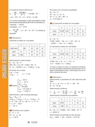 b) A potência média é definida por:                                             De acordo com o princípio da igualdade:
                                     Q           270 060 J                                             QA      QB    0
                       Pm                                           270 060 104
                                     t            10 4 s                                               30      m B cB      t       0
                             (2,7 105) 104             2,7 109 W              2,7 GW                   30      2 cB (40            60)     0
                                                                                                       cB      0,75 cal/g °C
                       c) O número de lâmpadas é dado pela potência média
                       da descarga dividida pela potência de uma lâmpada, ou:
                                                                                                       381 a) Colocando os dados em uma tabela:
                       1 lâmpada → 100 W
                       n lâmpadas → 2,7 109 W
                                                                                                                            m              c         tf             ti
                            2, 7 109                           7               6
                       n                             2,7 10         27 10              27 milhões de         corpo        10 000         0,60       37          40               Q1
                               100
                       lâmpadas
                                                                                                              água             m           1        37          25               Q2

                       378 Alternativa d.
                                                                                                       Q1      Q2    0
                       Colocando os dados em uma tabela:                                               10 000 0,6(37           40)        m 1 (37             25)        0
                                                                                                            18 000       12m → m               1 500 g
                                                  m            c         tf             ti
                                                                                                       b) Colocando os dados em uma tabela:
                            calorímetro                  500            30             60        Q1
SIMULADÃO: RESOLUÇÃO




                                                                                                                            m              c         tf             ti
                               água               mT           1        30             15        Q2
                                                                                                             corpo        10 000         0,60       37          40               Q1
                               água              5 000         1        30             60        Q3
                                                                                                              água             m           1        37          20               Q2

                       Determinando a massa de água:
                                                                                                       10 000 0,6 ( 3)                 m 1 (17)           0
                       Q1       Q2       Q3       0
                                                                                                       17 m      18 000 → m              1 059 g
                       500( 30)            mT( 15)         5 000 ( 30)             0
                       15 mT          165 000 → mT                 11 000 g        11 kg               c) Como a massa do corpo e a variação da tempera-
                                                                                                       tura são grandezas diretamente proporcionais em re-
                       De acordo com a vazão:                                                          lação à quantidade de calor, a diminuição de uma im-
                       1 kg → 1 min                                                                    plica o aumento da outra.
                                                     →x        11 min
                       11 kg →           x
                                                                                                       382 Alternativa c.
                                  ⎧ ti     30 °C                                                       Determinando a quantidade de calor absorvido pela
                                  ⎪ água                                                               água:
                                  ⎪ tigelo   40 °C
                                  ⎪                                                                    Q       m c       t→Q             3 103 1 (50            10)
                                  ⎪ mágua mgelo                                                                      4
                       379 Dados: ⎨                                                                    Q       12 10 cal
                                  ⎪ LF 80 cal/g
                                  ⎪c                                                                   Determinando a potência:
                                  ⎪ gelo 0,5 cal/g °C
                                  ⎪c        1 cal/g °C                                                       †          12 104
                                  ⎩ água                                                                                                 12         cal
                                                                                                       P        →P               →P             103
                                                                                                              t         14 60            84          s
                       Determinando o calor fornecido pela água                                        Determinando a temperatura de equilíbrio:
                       Qágua      Qgelo          0
                       mc tágua          mc tgelo         m LF          mc tágua             0                              m              c         tf             ti
                       m (tf         30)         20 m      80 m           tf m           0
                                                                                                              água        3 000            1         tf         50               Q1
                       2 tf m                70 m
                       tf       35 °C                                                                        corpo        1 000           0,2        tf             0            Q2

                       380 De acordo com o gráfico:                                                    Q1      Q2    0 → 3 000(tf          50)      200(tf          0)       0
                       Q       m c           t                                                         tf     46,875 °C
                       30       mA cA 30                                                               Determinando a quantidade de calor da água:
                       cA      1 cal/°C                                                                Q H2O     3 000 1 (50              46,875)         9 375 cal


                                                                   210 RESOLUÇÃO
 