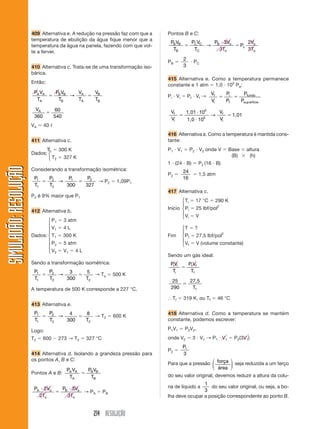 409 Alternativa e. A redução na pressão faz com que a   Pontos B e C:
                       temperatura de ebulição da água fique menor que a
                                                                                PB VB          PC VC   P 3Vo                    2Vo
                       temperatura da água na panela, fazendo com que vol-                           → B                   Pc
                                                                                 TB             TC       3To                    3To
                       te a ferver.
                                                                                        2
                                                                               PB               PC
                       410 Alternativa c. Trata-se de uma transformação iso-            3
                       bárica.
                                                                               415 Alternativa e. Como a temperatura permanece
                       Então:
                                                                               constante e 1 atm 1,0 105 Pa:
                        PA VA       PB VB   V          VB                                                 Vf       Pi       Pfundo
                                          → A                                  Pi V i        Pf V f →
                         TA          TB     TA         TB                                                 Vi       Pf      Psup erfície
                        VA          60                                          Vf        1,01 105   V
                        360         540                                                          5
                                                                                                   → f                  1,01
                                                                                Vi        1,0 10     Vi
                       VA     40
                                                                               416 Alternativa a. Como a temperatura é mantida cons-
                       411 Alternativa c.                                      tante:
                             T⎧   300 K                                        P 1 V1          P2 V2 onde V         Base        altura
                       Dados: ⎨1                                                                                     (B)          (h)
                              ⎩ T2 327 K
                                                                               1 (24 B)              P2 (16 B)
SIMULADÃO: RESOLUÇÃO




                       Considerando a transformação isométrica:                         24
                                                                               P2                    1,5 atm
                        P1         P2    P1          P2                                 16
                                      →                 → P2       1,09P1
                        T1         T2   300         327
                                                                               417 Alternativa c.
                       P2 é 9% maior que P1
                                                                                      ⎧ Ti       17 °C         290 K
                                                                                      ⎪
                                                                               Início ⎨ Pi        25 lbf/pol2
                       412 Alternativa b.                                             ⎪
                                                                                      ⎩ Vi       V
                              ⎧ P1        3 atm
                              ⎪
                              ⎪ V1        4L                                            ⎧T       ?
                              ⎪                                                         ⎪
                       Dados: ⎨ T1        300 K                                Fim      ⎨ Pf      27,5 lbf/pol2
                              ⎪                                                         ⎪
                              ⎪ P2        5 atm                                         ⎩ Vf      V (volume constante)
                              ⎪
                              ⎩ V2        V1   4L
                                                                               Sendo um gás ideal:
                       Sendo a transformação isométrica:                        PVi
                                                                                 i           Pf Vf
                        P1         P2    3          5                            Ti           Tf
                                      →                → Ta       500 K
                        T1         T2   300         T2
                                                                                25             27, 5
                       A temperatura de 500 K corresponde a 227 °C.             290             Tf

                                                                                 Tf     319 K, ou Tf           46 °C
                       413 Alternativa e.
                        P1         P2    4          8                          418 Alternativa d. Como a temperatura se mantém
                                      →                → T2       600 K
                        T1         T2   300         T2                         constante, podemos escrever:

                       Logo:                                                   P1V1      P2 V 2 ,
                       T2     600    273 → T2       327 °C                     onde V2          3 V1 → P 1 V 1          P2(3V1)
                                                                                        P1
                                                                               P2
                       414 Alternativa d. Isolando a grandeza pressão para              3
                       os pontos A, B e C:                                                        ⎛       ⎞
                                                                               Para que a pressão ⎜ força ⎟ seja reduzida a um terço
                                           PA VA    PB VB                                         ⎝ área ⎠
                       Pontos A e B:
                                            TA       TB                        do seu valor original, devemos reduzir a altura da colu-
                                                                                               1
                        PA 2Vo            PB 3Vo                               na de líquido a    do seu valor original, ou seja, a bo-
                                                 → PA        PB                                3
                          2To               3To                                lha deve ocupar a posição correspondente ao ponto B.


                                                      214 RESOLUÇÃO
 