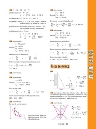 433 01       02        08      16            27                          438 Alternativa e.
(01) Verdadeira: †             P         V                                      ⎧T            400 K
                                         2                         2
                                                                                ⎪ 1
                       †       4 10 (1,2              0,2)   4 10 J      Dados: ⎨ T2          300 K
                                                                                ⎪
(02) Verdadeira:           V       0→†            P     V    0                  ⎩ Q1           1 200 cal

(04) Falsa: Como TC TD → UD UC. Logo, a energia                          De acordo com o ciclo de Carnot:
                interna diminui ao passar de C para D                        Q1        T1   1 200                   400
                                                                                          →                             → Q2           900 cal
                                                                             Q2        T2    Q2                     300
(08) Verdadeira: O trabalho resultante é positivo. Logo,
                 há conversão de calor em trabalho.
                                n                                        439 Alternativa d.
(16) Verdadeira: †ciclo             área
                                                                                ⎧ T2          27 °C             300 K
                       †       1 2 102                2 102 J                   ⎪
                                                                         Dados: ⎨ T1          227 °C             500 K
                                †                      200                      ⎪
                       P           →P                         800 W
                                 t                    0,25                      ⎩ Q1           1 000 cal

434 Alternativa b.                                                       Determinando o rendimento:
       ⎧ f 10 ciclos/s                                                                  T2                          300
       ⎪                                                                          1        →                1           →              40%
       ⎪ Q1 800 J                                                                       T1                          500
Dados: ⎨
       ⎪ Q2 400 J                                                        Determinando o calor fornecido ao exterior:
       ⎪




                                                                                                                                                         SIMULADÃO: RESOLUÇÃO
       ⎩ T2 27 °C 300 K                                                                Q2                                Q2
                                                                                  1       → 0,4                 1             → Q2             600 cal
Determinando o rendimento:                                                             Q1                               1 000

             Q2                              400                         Determinando o trabalho:
     1                 →            1                   50%
             Q1                              80                          †        Q1   Q2 → †           1 000           600      400 J
Determinando a temperatura da fonte quente:
         T2                                   300
     1       → 0,5                  1
T1   600 K
          T1                                   T1                            Óptica Geométrica
                                                                         440
435 Alternativa c.


436 Alternativa e.                                                                                                                     22,1       10,4
                                                                                                                                        h          0,8
       ⎧          80%                                                    22,1 m
       ⎪                                                                                                                                     17,68
Dados: ⎨ T1           127 °C            400 K                                                                                      h
       ⎪                                                                                                                                     10,4
       ⎩ T2            33 °C            240 K                                                                   h   ?              h        1,70 m
Para o ciclo ideal
                                                                                              10,4 m                     0,8 m
             T2                              240
     1          →              1                 →           0,4   40%
             T1                              400                         441 Alternativa a. Quando visto do solo, o Sol tem
                                                                         um diâmetro apreciável e pode ser considerado uma
Como o rendimento é de 80% do ciclo ideal:
                                                                         fonte extensa de luz, ou seja, formará sombra e pe-
80% 40%               32%                                                numbra nos objetos por ele iluminados.

437 Alternativa a.
                                                                         442 Alternativa c.
De acordo com o gráfico:
p                                                                                                      RS
                                                                                                                          RS           dS, T
         A                                                                                      dS,T
                                                                                                                          RL           dL, S

                  B                                                                                                         7 108               5 1020
                                                                                                                                        3        dL, T
                               T1                                                                                         3, 5 10
         D                 C                 Ciclo de Carnot: AB e CD                         RL
                               T2            são isotérmicas; BC e DA                  dL,T                              dL, T     0,75 m
0                                   V        são adiabáticas.


                                                                                         RESOLUÇÃO 217
 