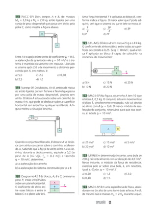 118 (PUCC-SP) Dois corpos A e B, de massas              Uma força horizontal F é aplicada ao bloco B, con-
MA 3,0 kg e MB 2,0 kg, estão ligados por uma            forme indica a figura. O maior valor que F pode ad-
corda de peso desprezível que passa sem atrito pela     quirir, sem que o sistema ou parte dele se mova, é:
polia C, como mostra a figura abaixo.
                                                        a) P               c) 3P             e) 3P
                                                             2                  2
                       B                                b) P               d) 2P


                                                        121 (UFU-MG) O bloco A tem massa 2 kg e o B 4 kg.
                                    A
                                                        O coeficiente de atrito estático entre todas as super-
                                                        fícies de contato é 0,25. Se g 10 m/s2, qual a for-
                                                        ça F aplicada ao bloco B capaz de colocá-lo na
Entre A e o apoio existe atrito de coeficiente 0,5,     iminência de movimento?
a aceleração da gravidade vale g 10 m/s2 e o sis-
tema é mantido inicialmente em repouso. Liberado
o sistema após 2,0 s de movimento a distância per-                                      A
corrida por A, em metros, é:                                                                     F
                                                                                        B
a) 5,0            c) 2,0             e) 0,50
b) 2,5            d) 1,0
                                                        a) 5 N             c) 15 N              e) 25 N
119 (Vunesp-SP) Dois blocos, A e B, ambos de massa      b) 10 N            d) 20 N
m, estão ligados por um fio leve e flexível que passa
por uma polia de massa desprezível, girando sem         122 (MACK-SP) Na figura, o carrinho A tem 10 kg e
atrito. O bloco A está apoiado sobre um carrinho de     o bloco B, 0,5 kg. O conjunto está em movimento e
massa 4 m, que pode se deslocar sobre a superfície      o bloco B, simplesmente encostado, não cai devido
horizontal sem encontrar qualquer resistência. A fi-    ao atrito com A (     0,4). O menor módulo da ace-
gura mostra a situação descrita.                        leração do conjunto, necessário para que isso ocor-
                                                        ra, é: Adote g 10 m/s2.
             m
             4m                                                           movimento




                                                                               A            B
                                        m




Quando o conjunto é liberado, B desce e A se deslo-     a) 25 m/s2         c) 15 m/s2           e) 5 m/s2
ca com atrito constante sobre o carrinho, aceleran-     b) 20 m/s2         d) 10 m/2
do-o. Sabendo que a força de atrito entre A e o car-
rinho, durante o deslocamento, equivale a 0,2 do
peso de A (ou seja, f at     0,2 mg) e fazendo          123 (UFRN) Em determinado instante, uma bola de
g 10 m/s2, determine:                                   200 g cai verticalmente com aceleração de 4,0 m/s2.
a) a aceleração do carrinho                             Nesse instante, o módulo da força de resistência,
                                                        exercida pelo ar sobre essa bola, é, em newtons,
b) a aceleração do sistema constituído por A e B
                                                        igual a: (Dado: g 10 m/s2.)
                                                        a) 0,20            c) 1,2               e) 2,0
120 (Cesgranrio-RJ) Três blocos, A, B e C, de mesmo
                                                        b) 0,40            d) 1,5
peso P, estão empilhados
sobre um plano horizontal.        A
                                            F
O coeficiente de atrito en-       B                     124 (MACK-SP) Em uma experiência de Física, aban-
tre esses blocos e entre o        C                     donam-se do alto de uma torre duas esferas A e B,
bloco C e o plano vale 0,5.                             de mesmo raio e massas mA 2mB. Durante a que-


                                                                     SIMULADÃO 23
 