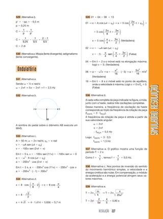 529 Alternativa b.                                                                    535 01       04       08       13
p         pp             0,5 m                                                                                                               ⎛ 2         ⎞
                                                                                      01 → x       A cos ( t         ϕ0) → x           5 cos ⎜   t    ϕ0 ⎟
p     0,25 m                                                                                                                                 ⎝ T         ⎠
         1           1                                                                                  ⎛ 2               3 ⎞
C                                                                                                 5 cos ⎜   t                ⎟
         p           p                                                                                  ⎝ 8                2 ⎠
           1              1             2 1                                                              ⎛                3 ⎞
C                                                                                             x    5 cos ⎜
         0, 25           0, 5            0, 5                                                                t               ⎟ (Verdadeira)
                                                                                                         ⎝ 4               2 ⎠
C      2 di
                                                                                      02 → v              A sen ( t       ϕ 0)
                                                                                                                      ⎛                3 ⎞
530 Alternativa a. Miopia (lente divergente); astigmatismo                                    v       5           sen ⎜                   ⎟ (Falsa)
(lente convergente).                                                                                         4        ⎝ 4               2 ⎠

                                                                                      04 → Em t 2 s o móvel está na elongação máxima;
                                                                                           logo v 0. (Verdadeira)

    Ondulatória                                                                       08 → a            2
                                                                                                          x→a
                                                                                                                           2
                                                                                                                                   ( 5) → a
                                                                                                                                                  5 2
                                                                                                                                                      m/s2
                                                                                                                          16                      16
                                                                                              (Verdadeira)
531 Alternativa a.
                                                                                      16 → Em t    8 s o móvel está no ponto de equilíbrio,
Sendo                5    rad/s:                                                           onde a velocidade é máxima. Logo v 0 e Ec 0.




                                                                                                                                                             SIMULADÃO: RESOLUÇÃO
       2 f→5                  2 f→f                 2,5 Hz                                 (Falsa)


532 Alternativa b.                                                                    536 Alternativa b.
                                                                                      A cada volta completa da peça indicada na figura, a mola,
                                                                                      junto com a haste, realiza três oscilações completas.
                                                                                      Dessa maneira, a freqüência de oscilação da haste
                          A                                   B
                                                                                      corresponde ao triplo da freqüência de rotação da peça
                                                                                      (fHASTE 3 fPEÇA).
                                                                                      A freqüência de rotação da peça é obtida a partir de
                                                                                      sua velocidade angular:

A sombra do pedal sobre o diâmetro AB executa um                                                    2 f
MHS.                                                                                                2 f
                                                                                                  fPEÇA      0,5 Hz
533 Alternativa c.                                                                    Logo: fHASTE          3 0,5
A      50 m;              2 rad/s; ϕ0                   rad                                    fHASTE       1,5 Hz
v            A sen ( t           ϕ 0)
v        100 sen (2 t                       )                                         537 Alternativa a. O gráfico mostra uma função de
                                                                                      período T 2 s
Em t         5 s, v           100 sen (11 )                   100 sen             0
             2                                                                                        1                        1
a                A cos ( t              ϕ 0)                                          Como f            , temos f                       0,5 Hz.
                                                                                                      T                        2
                 2
a        200             cos (2 t               )

Em t         5 s, a           200       2
                                            cos (11 )             200   2
                                                                            cos       538 Alternativa c. Nos pontos de inversão do sentido
                 2                              2                                     do movimento harmônico simples, a velocidade e a
a        200             ( 1)      200
                                                                                      energia cinética são nulas. Em compensação, o módulo
                                                                                      da aceleração e a energia potencial atingem seus va-
534 Alternativa d.                                                                    lores máximos.
           ⎛                     ⎞
x    8 cos ⎜                    2⎟ → x              8 cos
           ⎝ 8                   ⎠                            4                       539 Alternativa e.
                                                                                                  m                           4
                 2                                                                    T   2                 →T     2               2
x    8                                                                                            k                         25
                 2
                                                                                                    2         4
                                                                                      T   2                            0,80 s
x    4 2             4 1,414                5,656        5,7 m                                     5          5


                                                                                                    RESOLUÇÃO 227
 
