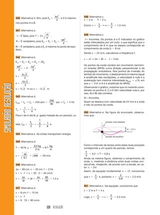 kx 2                548 Alternativa c.
                       540 Alternativa d. Sim, pois Ep                              e X é máximo
                                                                                2                      3m     T 2s
                       nos pontos A e B.                                                                                           3
                                                                                                   Como: v             →v                 1,5 m/s
                                                                                                                  T                2
                       541 Alternativa e.
                                                                   m                               549 Alternativa c.
                           I – É falsa, pois T               2          .
                                                                   k
                                                                  kA                  2             I – Incorreta. Os pontos A e E indicados no gráfico
                       II – É verdadeira, pois Em                    Ec.       Ep                  estão intercalados por um ciclo, o que significa que o
                                                                   2
                       III – É verdadeira, pois a Ec é máxima no ponto de equi-                    comprimento de 8 m que os separa corresponde ao
                       líbrio.                                                                     comprimento de onda (      8 m).
                                                                                                   Sendo v       24 m/s, calculemos a freqüência f.
                       542 Alternativa b.
                                                                                                   v    f → 24        8f →     f       3 Hz
                       Em         Ec        Ep → Em          2Ep
                                                                                                   Os pontos da corda oscilam em movimento harmôni-
                           kA 2               kx 2
                                        2                                                          co simples (MHS) numa direção perpendicular à da
                            2                  2
                                                                                                   propagação ondulatória. Nos pontos de inversão do
                                  A 2                                                              sentido do movimento, o deslocamento é máximo (igual
                       x
                                   2                                                               à amplitude das oscilações), a velocidade é nula e a
                                                                                                                                                2
                                                                                                   aceleração tem máxima intensidade (amáx.       A, em
                                  10 2
                       x                                                                           que      2 f, e A é a amplitude do MHS).
SIMULADÃO: RESOLUÇÃO




                                    2
                                                                                                   Observando o gráfico, notamos que no instante consi-
                       x       5 2 m ou x                    5 2 m
                                                                                                   derado os pontos A, C e E têm velocidade nula e, por
                                                                                                   isso, II) e III) são corretas.
                       543 Alternativa d.
                                                                                                   IV – Incorreta.
                                                                         240                       Quem se desloca com velocidade de 24 m/s é a onda
                       froda      fp → f p           240 rpm                 rps → fp     4 Hz
                                                                         60                        e não os pontos da corda.
                                    1         1
                       Tp                       s
                                   fp         4                                                    550 Alternativa e. Na figura do enunciado, observa-
                       Para ir de A até B, p gasta metade de um período, ou                        mos que:
                                                         1
                                             Tp                                                                            posição mais afastada
                       seja, tAB                         4          1
                                                                      s
                                             2           2          8
                                                                                                                                                    t   0,2 s

                       544 Alternativa e. As ondas transportam energia.
                                                                                                                           posição de equilíbrio

                       545 Alternativa d.
                                                  0, 2 kg       kg                                 Como o intervalo de tempo entre estas duas posições
                       T       40 N;                      = 0,1                                    corresponde a um quarto do período, temos:
                                                   2m           m
                                                                                                     T
                                   40                                                                     0,2 → T 0,8 s
                       v                          400            20 m/s                              4
                                   0,1                                                             Ainda na mesma figura, obtemos o comprimento da
                                                                                                   onda, , medindo a distância entre duas cristas con-
                       546 Alternativa d.                                                          secutivas, chegando, de acordo com a escala, ao va-
                                                                                                   lor:    2m
                           x      60 cm;             20 cm; f           2 Hz
                                                                                                   Assim, da equação fundamental:                   vT, concluímos
                       v           f→v            20 2           40 cm/s
                                                                                                                                               2
                                   x                     x         60                              que v             e, portanto: v               →v     2,5 m/s
                       v             →        t                             1,5 s                            T                                0,8
                                   t                    v          40

                                                                                                   551 Alternativa c. Da equação, concluímos que
                       547 Alternativa d.
                                                                                                       2meT           4s
                               8 cm; f        10 Hz
                       v           f                                                                                               2
                                                                                                   Logo, v             →v                0,5 m/s.
                                                                                                                 T                 4
                       v       8 10          80 cm/s

                                                                    228 RESOLUÇÃO
 