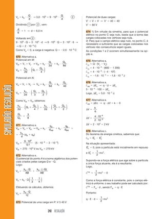 Q                                             Q
                       Vp    k0                → 3,0 103             9 109                      2       Potencial de duas cargas:
                                     d                                             d
                                                                                                        V       V        V → V               40        40
                       Dividindo 1 por 2 , vem:                                                         V       80 V
                        d
                               1 → d                 6,0 m                                              674 1) Em virtude da simetria, para que o potencial
                        6
                                                                                                        elétrico no ponto C seja nulo, basta que a soma das
                       Voltando em 2 :                                                                  cargas colocadas nos vértices seja nula.
                                                                                                        2) Para que o campo elétrico seja nulo, no ponto C, é
                       9 109 Q            3 103 d → 9 109 Q                        3 103 6 →
                                               6
                                                                                                        necessário e suficiente que as cargas colocadas nos
                       →Q         2 10             C                                                    vértices não consecutivos sejam iguais.
                                                                                                6
                       Como Vp           0, a carga é negativa: Q                      2,0 10       C   As condições 1 e 2 ocorrem simultaneamente na op-
                                                                                                        ção e.
                       670 Alternativa a.
                       Potencial em M:                                                                  675 Alternativa a.
                                                                    Q1             Q2
                       VM    V1          V2 → VM              k0             k0                         †xy Q (Vx Vy)
                                                                    2d             8d                                       6
                               k0         ⎛              Q2 ⎞                                           †xy     4 10                (800         1 200)
                       VM                 ⎜ Q1              ⎟                                                               6
                               2d         ⎝              4 ⎠                                            †xy     4 10                ( 4 102)
                                                                                                                                    4                       3
                                                                                                        †xy             1,6 10                1,6 10            J
                       Potencial em N:
                                                                     Q1                Q2               676 Alternativa a.
                       VN    V1      V2 → VN                  k0             k0                         †AB    Ec → q U                           Ec
SIMULADÃO: RESOLUÇÃO




                                                                     6d                4d
                                                                                                                    4
                                                                                                        5 10             100            Ec
                              k0          ⎛ Q1            Q2 ⎞
                       VN                 ⎜                  ⎟                                          Logo, Ec            5,0 10           2
                                                                                                                                                 J.
                              2d          ⎝ 3             2 ⎠

                       Como VM            VN, obtemos:                                                  677 Alternativa e.
                                                                                                        †AB    Ec → q      V                      k     0
                        k0        ⎛             Q2 ⎞           k0     ⎛ Q1         Q2 ⎞
                                  ⎜ Q1             ⎟                  ⎜               ⎟                             k
                        2d        ⎝             4 ⎠            2d     ⎝ 3          2 ⎠                      V
                                                                                                                    q
                        Q1          3                                                                                           6
                                                                                                                    4 10
                        Q2          8                                                                       V                   9
                                                                                                                    2 10

                       671 Alternativa e.                                                                   V   2 103               2 kV
                                                                     qA                  qB
                       VM V A V B → V M                       k0     dAM      k0        dBM
                                                                                                        678 Alternativa c.
                            k0
                               (qA            q B)                                                      Do teorema da energia cinética, sabemos que:
                            d
                                                                                                        †R      Eic         f
                                                                                                                           Ec
                                          9
                               9 10                            6
                       VM                            (5 10          2 10 6)                             Na situação apresentada:
                                0,1
                                                                                                        Eic     0, pois a partícula está inicialmente em repouso
                       VM    270 103 V ou VM                       270 kV
                                                                                                           f             1
                                                                                                        e Ec               mv2.
                       672 Alternativa e.                                                                                2
                       O potencial do ponto A é a soma algébrica dos poten-
                                                                                                        Supondo-se a força elétrica que age sobre a partícula
                       ciais criados pelas cargas Q e Q.
                                                                                                        a única força atuante, ela é a resultante.
                       Logo:
                                                                                                        Logo,
                              k0 Q                     k 0 ( Q)
                       VA                                                                                               1
                               AB                         AB                                            †Fel.             mv2           0
                                                                                                                        2
                                  ⎛ 1                   1⎞
                       VA    k0 Q ⎜                       ⎟                                             Como a força elétrica é constante, pois o campo elé-
                                  ⎝ 3                   4 ⎠
                                                                                                        trico é uniforme, o seu trabalho pode ser calculado por:
                       Efetuando os cálculos, obtemos:                                                  †Fel.       Fel d , sendo Fel.                 q E
                              k0 Q                                                                      Portanto:
                       VA
                               12
                                                                                                                            1
                                                                                                        q E d                 mv2
                                                                                                                            2
                       673 Potencial de uma carga em P: V 5 40 V


                                                                    240 RESOLUÇÃO
 
