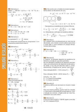 731 Alternativa d.                                                                                       739 a) De acordo com o modelo enunciado represen-
                                                                                                          19
                       Dados: i   200 mA                      0,2 A; e                 1,6           10        C;       t       tamos abaixo os três átomos de ouro.
                       1 min 60 s
                                                                                              19
                               n e                        1           n 1, 6 10
                       i           → 2 10
                                 t                                          60
                                                                      2 10 1 6 10
                                                          n
                                                                        1, 6 10 19
                                                          n       7,5 1019 elétrons

                       732 Alternativa a.
                                                                                  3                                                 Calculando-se a resistência do condutor filiforme:
                       U R i → U 100 20 10                                                 2V
                                                                                                                                          L                 12 10 10
                                                                                                                                R             1,6 10 8                   ∴ R 150Ω
                       733 Alternativa a.                                                                                                A                 6,4 10 20
                       U R i → 40 R 20 → R                                            2W                                        b) Utilizando-se a definição de resistência elétrica:
                       U R i→U 2 4 8V
                                                                                                                                       U       10 1
                                                                                                                                R                     6
                                                                                                                                                          ∴ R exp erimental   12.500Ω
                       734 Alternativa d.                                                                                              i      8 10

                       Da expressão R           , temos:
                                                      ρ                                                                         740 Alternativa c.
                                             A
                       R é diretamente proporcional ao comprimento                                                  e in-       Se o pássaro tocar simultaneamente em dois fios de
                       versamente proporcional à área A.                                                                        alta-tensão, uma violenta corrente elétrica percorrerá
SIMULADÃO: RESOLUÇÃO




                                                                                                                                o corpo dele e, como receberá um choque terrível,
                       735 Alternativa c.                                                                                       morrerá eletrocutado.

                       R       ρ                      eR              ρ                                                         741 Alternativa b.
                                            D2                                             ( 2D )2                              P U i → 30 120 i → i              0,25 A ou
                                            4                                                 4                                                    i              0,25 103 10     3
                                                                                                                                                                                      A
                                                                              2
                           R                                              D                  1         R                                           i              250 mA
                                    ρ                                                                →                      4
                           R                     D2                                          1         R
                                                 4                                           4                                  742 Alternativa b.
                                                                                                                                A “queima” da lâmpada depende da resistência do
                       736 Alternativa c.                                                                                       filamento e da ddp em que está submetida.
                                                                                       2                                        Na nova lâmpada a resistência do filamento será bem
                       R       ρ                      eR              ρ
                                            d2                                         ( 2d)2                                   maior, pois praticamente não depende da ddp aplica-
                                            4                                             4                                     da. Então, a sua vida útil será bem maior e, conse-
                                                                                                                                qüentemente, a freqüência de “queima” será menor.
                           R                                               d2                   R               1
                                    ρ             2
                                                                                       →                                    →                                               1102
                           R                     d                         2                    R               1               Para a lâmpada (60 W – 110 V), temos: P1
                                                                                                                                                                              R1
                                                 4                                                              2
                                                                                                                                                                                      1102
                         R                                    R                                                                 Para a lâmpada (100 W – 220 V), temos: P2
                       →                2→R                                                                                                                                            R2
                         R                                    2
                                                                                                                                Como R2 R1 , vem:
                       737 Alternativa c.                                                                                       P2 P1 (menos luminosidade)
                       Trata-se da aplicação de:                                                                                E2 E1 (menor consumo)
                       R1 2R2 , ou seja:
                                  2        S1                                                                                   743 Alternativa d.
                                                                          1
                                                                                                                                A potência elétrica nos terminais do chuveiro é dada
                         S1        S1      S2                             2
                                                                                                                                por:
                                                                                                                                                      Pot   U i
                       738 Alternativa b.                                                                                       Para uma mesma potência, quanto maior for a tensão
                             U1       2                                                                                         U, menor será a intensidade de corrente elétrica i. Com
                       R1                  → R1                           10 W
                              i1     0, 2                                                                                       a redução da corrente, a fiação pode ser mais fina,
                             U2        8                                                                                        implicando num custo menor.
                       R2                  → R2                           20 W
                              i2      0, 4
                                                                                                                                744 Alternativa d.
                       R1      ρ1                                                                                               O forno de marca A (220 V; 1 500 W), ligado a uma ddp
                                        A    R1                   1                   10              1             1
                                                                          →                                                     de 110 V, dissipará 375 W.
                                             R2                   2                   20              2             2
                       R2      ρ2
                                        A


                                                                          246 RESOLUÇÃO
 