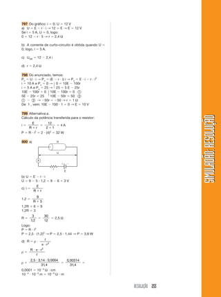 797 Do gráfico: i 0; U 12 V
a) U E r i → 12 E → E                                     12 V
Se i 5 A, U 0, logo:
0 12 r 5 → r 2,4 Ω

b) A corrente de curto-circuito é obtida quando U
0; logo, i 5 A.

c) UAB         12          2,4 i

d) r       2,4 Ω

798 Do enunciado, temos:
Pu U i → Pu (E r i) i → Pu E i r i2
i 10 A e Pu 0 → 0 10E 100r
i 5 A e Pu 25 → 25 5 E 25r
10E 100r 0 10E 100r 0
5E 25r 25       10E 50r 50
         → 50r       50 → r 1 Ω
De 1 , vem: 10E 100 1 0 → E 10 V

799 Alternativa a.




                                                                                         SIMULADÃO: RESOLUÇÃO
Cálculo da potência transferida para o resistor:
        E             12
i                            4A
       R r           2 1
P      R i2        2 (4)2 32 W

800 a)                                    R



                                          U

               A


                                     r
                                                 E

b) U E r i
U 9 5 1,2                        9        6      3V
               E
c) i
           R       r
               9
1,2
           R       5
1,2R       6       9
1,2R       3
         3                 30
R                                        2,5 Ω
        1, 2               12
Logo:
P R i2
P 2,5 (1,2)2 → P                          2,5 1,44 → P           3,6 W

d) R       ρ
                            r2
                       2
       R           r
ρ

       2, 5 3,14 0, 0004                             0, 00314
ρ
              31, 4                                     31, 4
0,0001 10 4 Ω cm
10 4 10 2 m 10 6 Ω m


                                                                         RESOLUÇÃO 255
 