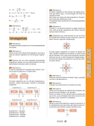 1 10
U       10        8V                                       848 Alternativa a.
             4 1
                                   6                       O campo magnético é mais intenso nas regióes próxi-
Q       U C → Q 8 2 10                  16 C
                                                           mas aos pólos; logo, a concentração de linhas de
                              10                           indução é maior.
III. UAB         R i     4         8V
                               5                           Nem todos os metais são ferromagnéticos. Portanto,
                                                           nem todos são atraídos por ímãs.
                 E
IV. i                    2A                                É impossível isolar os pólos de um ímã (inseparabilidade
             R       r
                                                           dos pólos).

843 Alternativa b.                                         849 Alternativa a.
         Q                 36 10 6                         O ponto P1 se encontra próximo a região central do
C           UC                     → UC 12 V
        UC                  3 10 6                         ímã, onde as ações magnéticas são menos intensas
UC      E R1 i           12 16 R1 2 → R1 2 Ω               (campo menos intenso).

                                                           850 a) Sabemos que, externamente ao ímã, as linhas
                                                           de indução têm sentido do pólo norte para o pólo sul.
Eletromagnetismo                                           Assim, temos a seguinte configuração:


844 Alternativa c.
É impossível isolar os pólos de um ímã (inseparabilidade
dos pólos).




                                                                                                                      SIMULADÃO: RESOLUÇÃO
845 Alternativa d.                                         b) Cada agulha magnética se orienta na direção do
Sendo a barra de material ferromagnético, ela sofre a      vetor indução magnética B exintente no ponto onde
ação do campo magnético do ímã (indução magnéti-           ela foi colocada, com o pólo norte indicando o sentido
ca).                                                       de B. por sua vez, o vetor indução tem direção tangen-
                                                           te à linha de indução e acompanha o seu sentido. Des-
846 Dizemos que um corpo apresena propriedades             te modo, temos:
magnéticas quando há uma predominância de ímãs
elementares orientados sobre os demais.

847 Alternativa a.
O imã de polaridade AT é repelido pelo ímã fixo. Con-
clui-se que A é pólo sul e T é pólo norte.

                                                           851 Alternativa a.
                                                           Pólos de nomes contrários se atraem; logo, a posição
                                                           do ímã é a da alternativa a.
Os pólos magnéticos de um ímã são inseparáveis e,
portanto, mesmo seccionado, mantêm a orientação            852 Alternativa b.
magnética.                                                 Orientam-se externamente no sentido sul-norte.

                                                           853 Alternativa e.
                                                           Sendo um dos objetos de material não-imantável, não
                                                           haverá força de atração ou de repulsão.
                                                           Sendo um deles um ímã, quando este for pendurado
                                                           por um fio, a sua orientação será norte-sul (como uma
                                                           bússola). Logo, somente I é verdadeira.

                                                           854 Alternativa d.
                                                           Sendo os dois ímãs idênticos e sendo os pontos P1 e
                                                           P2 eqüidistantes dos dois ímãs, são estes os dois úni-
                                                           cos pontos que admitem campo resultante nulo.

Experiência I – repulsão
Experiência II – atração
Experiência III – repulsão
Experiência IV – atração


                                                                       RESOLUÇÃO 263
 