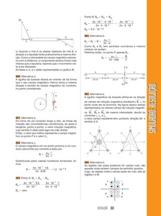Ponto B: BB             BB1     B B2
                                                                                     7          1
                                                                       4        10     5 10         4   10 7 1
                                                             BB
                                                                           2         5 10 2         2   5 10 2
                                                                                     6
                                                             BB    6,0 10                T

                                                             864 Alternativa b.
                                                                              0 i
                                                             B2    B3       B
                                                                             2 a
                                                             Como B 2 e B 3 tem sentidos contrários e mesmo
                                                             módulo, se anulam.
c) Quando o ímã A se afastar bastante do ímã B, a            Peremos então, no ponto P, apenas B1.
atração e a repulsão terão praticamente a mesma dire-
                                                                                    0 i        B
ção. Como a intensidade do campo magnético decres-                         B1
ce com a distância, a componente atrativa ficará mais                            2 ( 2a )      2
intensa que a repulsiva, fazendo que o movimento vol-
te a ser retardado.
As fases a, b, e c estão representadas no gráfico III.

860 Alternativa d.
A agulha da bússola deverá se orientar de tal forma
que o seu campo magnético interno tenha a mesma




                                                                                                                      SIMULADÃO: RESOLUÇÃO
direção e sentido do campo magnético do condutor,
no ponto considerado.

                                                             865 Alternativa a.
                                                             A agulha magnética da bússola alinha-se na direção
                                                                                                                 ⎯→
                                                             do campo de indução magnética resultante ( Br ), no
                                                             ponto onde ela se encontra. Na figura abaixo estnao
                                                             representados os vetores campo de indução magnéti-
                                                                  ⎯→       ⎯→        ⎯→
                                                             ca B1 , B2 e B3 , de mesma intensidade, devido às
                                                             correntes i1, i2, e i3.
861 Alternativa b.                                           o vetor campo resultante tem, portanto, direção AA e
Em torno de um condutor longo e reto, as linhas de           sentido A A.
indução são circunferências concêntricas, às quais é
tangente, ponto a ponto, o vetor indução magnética,
cujo sentido é dado pela regra da mão direita.
Então, o vetor que melhor representa o campo magné-
tico no ponto P é o vetor V4.

862 Alternativa c.
O campo magnético em um ponto próximo a um con-
dutor percorrido por corrente é dado por:
                            0 i
                     B
                           2 r
Substituindo pelos valores numéricos fornecidos, te-
                                                             866 Alternativa b.
mos:
                                                             As regiões nas quais podemos ter campo nulo, são
                     4    10 7 1, 5                  6       aquelas onde existem campos de sentidos opostos.
           B                                1,2 10       T
                         2 0, 25                             Logo, as regiões onde o campo pode ser nulo, são as
                                                             regiões I e III.
863 Ponto A: BA              B A1   B A2
                    7
       4       10        0, 5       4      10 7 1
BA                       1
           2        10              2      2 10 1
BA   zero




                                                                                RESOLUÇÃO 265
 