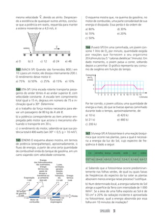 →
mesma velocidade V , devido ao atrito. Desprezan-                            O esquema mostra que, na queima da gasolina, no
do a existência de quaisquer outros atritos, conclui-                        motor de combustão, uma parte considerável de sua
se que a potência em watts, requerida para manter                            energia é dissipada. Essa perda é da ordem de:
a esteira movendo-se a 4,0 m/s, é:                                           a) 80%                                d) 30%
                                                                             b) 70%                                e) 20%
                                                                             c) 50%

                                                ←
        esteira
                                                V                            166 (Fuvest-SP) Em uma caminhada, um jovem con-
                                                                             some 1 litro de O2 por minuto, quantidade exigida
                                                                             por reações que fornecem a seu organismo
                                                                             20 kJ/minuto (ou 5 “calorias dietéticas”/minuto). Em
a) 0          b) 3            c) 12           d) 24          e) 48           dado momento, o jovem passa a correr, voltando
                                                                             depois a caminhar. O gráfico representa seu consu-
163 (MACK-SP) Quando são fornecidos 800 J em                                 mo de oxigênio em função do tempo.
10 s para um motor, ele dissipa internamente 200 J.
                                                                             Consumo
O rendimento desse motor é:                                                    de O2
                                                                              ( /min)
a) 75%        b) 50%          c) 25%          d) 15%         e) 10%
                                                                                     2

164 (ITA-SP) Uma escada rolante transporta passa-                                    1

geiros do andar térreo A ao andar superior B, com                                          1   2   3   4   5   6   7   8   9 10 11 12 13 14
velocidade constante. A escada tem comprimento                                                                                           t (minuto)
total igual a 15 m, degraus em número de 75 e in-
clinação igual a 30º. Determine:                                             Por ter corrido, o jovem utilizou uma quantidade de
a) o trabalho da força motora necessária para ele-                           energia a mais, do que se tivesse apenas caminhado
var um passageiro de 80 kg de A até B;                                       durante todo o tempo, aproximadamente, de:

b) a potência correspondente ao item anterior em-                            a) 10 kJ                              d) 420 kJ
pregada pelo motor que aciona o mecanismo efe-                               b) 21 kJ                              e) 480 kJ
tuando o transporte em 30 s;                                                 c) 200 kJ
c) o rendimento do motor, sabendo-se que sua po-
tência total é 400 watts (sen 30º 0,5; g 10 m/s2).
                                                                             167 (Vunesp-SP) A fotossíntese é uma reação bioquí-
                                                                             mica que ocorre nas plantas, para a qual é necessá-
165 (ENEM) O esquema abaixo mostra, em termos                                ria a energia da luz do Sol, cujo espectro de fre-
de potência (energia/tempo), aproximadamente, o                              qüência é dado a seguir.
fluxo de energia, a partir de uma certa quantidade
de combustível vinda do tanque de gasolina, em um
                                                                               Cor       vermelha laranja amarela          verde    azul    violeta
carro viajando com velocidade constante.
                         Energia                                             f(1014 Hz) 3,8–4,8 4,8–5,0 5,0–5,2 5,2–6,1 6,1–6,6 6,6–7,7
                  dos hidrocarbonetos
                    não queimados,               Luzes,
                         energia               ventilador,
                      térmica dos               gerador,                     a) Sabendo que a fotossíntese ocorre predominan-
                        gases de                direção,                     temente nas folhas verdes, de qual ou quais faixas
                       escape e                  bomba
                     transferida ao            hidráulica,    Energia        de freqüências do espectro da luz solar as plantas
        Evaporação    ar ambiente                  etc.       térmica
           1 kW         58,8 kW                  2,2 kW        3 kW
                                                                             absorvem menos energia nesse processo? Justifique.
                                                                             b) Num determinado local, a energia radiante do Sol
                                                                             atinge a superfície da Terra com intensidade de 1 000
do tanque                                                                    W/m2. Se a área de uma folha exposta ao Sol é de
de gasolina
  72 kW                                                              Rodas   50 cm2 e 20% da radiação incidente é aproveitada
        71 kW                 14,2 kW 12 kW           9 kW
                   Motor de             Transmissão e                        na fotossíntese, qual a energia absorvida por essa
                  combustão              engrenagens                         folha em 10 minutos de insolação?


                                                                                               SIMULADÃO 31
 