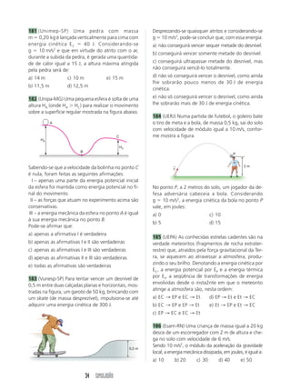 181 (Unimep-SP) Uma pedra com massa                          Desprezando-se quaisquer atritos e considerando-se
m 0,20 kg é lançada verticalmente para cima com              g 10 m/s2, pode-se concluir que, com essa energia:
energia cinética E C      40 J. Considerando-se              a) não conseguirá vencer sequer metade do desnível.
           2
g    10 m/s e que em virtude do atrito com o ar,
                                                             b) conseguirá vencer somente metade do desnível.
durante a subida da pedra, é gerada uma quantida-
de de calor igual a 15 J, a altura máxima atingida           c) conseguirá ultrapassar metade do desnível, mas
pela pedra será de:                                          não conseguirá vencê-lo totalmente.

a) 14 m            c) 10 m              e) 15 m              d) não só conseguirá vencer o desnível, como ainda
                                                             lhe sobrarão pouco menos de 30 J de energia
b) 11,5 m          d) 12,5 m
                                                             cinética.

182 (Unipa-MG) Uma pequena esfera é solta de uma             e) não só conseguirá vencer o desnível, como ainda
altura HA (onde HA HC) para realizar o movimento             lhe sobrarão mais de 30 J de energia cinética.
sobre a superfície regular mostrada na figura abaixo.
                                                             184 (UERJ) Numa partida de futebol, o goleiro bate
            A                                                o tiro de meta e a bola, de massa 0,5 kg, sai do solo
                                                             com velocidade de módulo igual a 10 m/s, confor-
                                            C                me mostra a figura.
      HA

                                                HC
                         B
                                                                                                        P


Sabendo-se que a velocidade da bolinha no ponto C                      →                                     2m
                                                                       v
é nula, foram feitas as seguintes afirmações:
  I – apenas uma parte da energia potencial inicial
da esfera foi mantida como energia potencial no fi-          No ponto P, a 2 metros do solo, um jogador da de-
nal do movimento.                                            fesa adversária cabeceia a bola. Considerando
 II – as forças que atuam no experimento acima são           g 10 m/s2, a energia cinética da bola no ponto P
conservativas.                                               vale, em joules:
III – a energia mecânica da esfera no ponto A é igual        a) 0                           c) 10
à sua energia mecânica no ponto B.
                                                             b) 5                           d) 15
Pode-se afirmar que:
a) apenas a afirmativa I é verdadeira
                                                             185 (UEPA) As conhecidas estrelas cadentes são na
b) apenas as afirmativas I e II são verdadeiras              verdade meteoritos (fragmentos de rocha extrater-
c) apenas as afirmativas I e III são verdadeiras             restre) que, atraídos pela força gravitacional da Ter-
d) apenas as afirmativas II e III são verdadeiras            ra, se aquecem ao atravessar a atmosfera, produ-
                                                             zindo o seu brilho. Denotando a energia cinética por
e) todas as afirmativas são verdadeiras
                                                             EC, a energia potencial por EP e a energia térmica
                                                             por Et, a seqüência de transformações de energia
183 (Vunesp-SP) Para tentar vencer um desnível de
                                                             envolvidas desde o insta2nte em que o meteorito
0,5 m entre duas calçadas planas e horizontais, mos-
                                                             atinge a atmosfera são, nesta ordem:
tradas na figura, um garoto de 50 kg, brincando com
um skate (de massa desprezível), impulsiona-se até           a) EC → EP e EC → Et           d) EP → Et e Et → EC
adquirir uma energia cinética de 300 J.                      b) EC → EP e EP → Et           e) Et → EP e Et → EC
                                                             c) EP → EC e EC → Et

                                                             186 (Esam-RN) Uma criança de massa igual a 20 kg
                                                             desce de um escorregador com 2 m de altura e che-
                                                             ga no solo com velocidade de 6 m/s.
                                                             Sendo 10 m/s2, o módulo da aceleração da gravidade
                                                     0,5 m
                                                             local, a energia mecânica dissipada, em joules, é igual a:
                                                             a) 10      b) 20       c) 30       d) 40       e) 50


                             34 SIMULADÃO
 