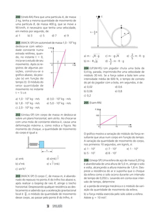 200 (Uneb-BA) Para que uma partícula A, de massa                    A       C

2 kg, tenha a mesma quantidade de movimento de
uma partícula B, de massa 400 g, que se move a
                                                                                            B
90 km/h, é necessário que tenha uma velocidade,
em metros por segundo, de:                                    h    5R
                                                                   2                            R
a) 1       b) 3     c) 5          d) 7       e) 9

201 (MACK-SP) Um automóvel de massa 1,0 103 kg
desloca-se com veloci-    x (m)
dade constante numa
                              5
estrada retilínea, quan-
do, no instante t      0,                              a) m        R g          c) m g R            e) 2 m R g
                                                                                                       5
inicia-se o estudo de seu       2                      b) m       R g           d) 5 m R g
movimento. Após os re-        0      5     t (s)
                                                                                    2
gistros de algumas po-                                 204 (UFSM-RS) Um jogador chuta uma bola de
sições, construiu-se o        4                        0,4 kg, parada, imprimindo-lhe uma velocidade de
gráfico abaixo, da posi-                               módulo 30 m/s. Se a força sobre a bola tem uma
ção (x) em função do                                   intensidade média de 600 N, o tempo de contato
tempo (t). O módulo do                                 do pé do jogador com a bola, em segundos, é de:
vetor quantidade de                                    a) 0,02                         d) 0,6
movimento no instante
                                                       b) 0,06                         e) 0,8
t 5 s é:
                                                       c) 0,2
a) 1,0 103 kg m/s          d) 3,0 103 kg m/s
b) 1,8 103 kg m/s          e) 5,0 103 kg m/s           205 (Esam-RN)
           3
c) 2,0 10 kg m/s
                                                                   F (N)

202 (Unitau-SP) Um corpo de massa m desloca-se                      100
sobre um plano horizontal, sem atrito. Ao chocar-se
com uma mola de constante elástica k, causa uma
deformação máxima x, como indica a figura. No                           0              10            t (s)
momento do choque, a quantidade de movimento
do corpo é igual a:                                    O gráfico mostra a variação do módulo da força re-
                                                       sultante que atua num corpo em função do tempo.
                                                       A variação da quantidade de movimento do corpo,
                                                       nos primeiros 10 segundos, em kgm/s, é:
                           x
                                                       a) 1 102                 c) 7 102            e) 1 103
                                                       b) 5 102                 d) 8 102
                                         1
a) xmk                     d) x(mk)      2
                                  1                    206 (Unesp-SP) Uma esfera de aço de massa 0,20 kg
b) x2mk                    e) x   2   (mk)             é abandonada de uma altura de 5,0 m, atinge o solo
                                                       e volta, alcançando a altura máxima de 1,8 m. Des-
c) xm2k2
                                                       preze a resistência do ar e suponha que o choque
                                                       da esfera como o solo ocorra durante um intervalo
203 (MACK-SP) O corpo C, de massa m, é abando-
                                                       de tempo de 0,050 s. Levando em conta esse inter-
nado do repouso no ponto A do trilho liso abaixo e,
                                                       valo de tempo, determine:
após realizar o looping de raio R, atinge o trecho
horizontal. Desprezando qualquer resistência ao des-   a) a perda de energia mecânica e o módulo da vari-
locamento e sabendo que a aceleração gravitacional     ação da quantidade de movimento da esfera;
        →
local é g , o módulo da quantidade de movimento        b) a força média exercida pelo solo sobre a esfera.
desse corpo, ao passar pelo ponto B do trilho, é:      Adote g 10 m/s2.


                           38 SIMULADÃO
 