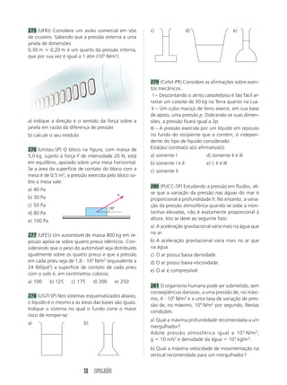 275 (UFRJ) Considere um avião comercial em vôo         c)                  d)                       e)
de cruzeiro. Sabendo que a pressão externa a uma
janela de dimensões
0,30 m 0,20 m é um quarto da pressão interna,
que por sua vez é igual a 1 atm (105 N/m2):




                                                       279 (Cefet-PR) Considere as afirmações sobre even-
                                                       tos mecânicos.
                                                       III – Descontando o atrito caixote/piso é tão fácil ar-
                                                       rastar um caixote de 30 kg na Terra quanto na Lua.
                                                       III – Um cubo maciço de ferro exerce, em sua base
                                                       de apoio, uma pressão p. Dobrando-se suas dimen-
a) indique a direção e o sentido da força sobre a      sões, a pressão ficará igual a 2p.
janela em razão da diferença de pressão                III – A pressão exercida por um líquido em repouso
b) calcule o seu módulo                                no fundo do recipiente que o contém, é indepen-
                                                       dente do tipo de líquido considerado.
276 (Unitau-SP) O bloco na figura, com massa de        Está(ão) correta(s) a(s) afirmativa(s):
5,0 kg, sujeito à força F de intensidade 20 N, está    a) somente I                d) somente II e III
em equilíbrio, apoiado sobre uma mesa horizontal.      b) somente I e II           e) I, II e III
Se a área da superfície de contato do bloco com a      c) somente II
mesa é de 0,5 m2, a pressão exercida pelo bloco so-
bre a mesa vale:
                                                       280 (PUCC-SP) Estudando a pressão em fluidos, vê-
a) 40 Pa
                                              F
                                                       se que a variação da pressão nas águas do mar é
b) 30 Pa                                               proporcional à profundidade h. No entanto, a varia-
c) 50 Pa                                               ção da pressão atmosférica quando se sobe a mon-
                                        30°
d) 80 Pa                                               tanhas elevadas, não é exatamente proporcional à
e) 100 Pa                                              altura. Isto se deve ao seguinte fato:
                                                       a) A aceleração gravitacional varia mais na água que
277 (UFES) Um automóvel de massa 800 kg em re-         no ar.
pouso apóia-se sobre quatro pneus idênticos. Con-      b) A aceleração gravitacional varia mais no ar que
siderando que o peso do automóvel seja distribuído     na água.
igualmente sobre os quatro pneus e que a pressão       c) O ar possui baixa densidade.
em cada pneu seja de 1,6 105 N/m2 (equivalente a       d) O ar possui baixa viscosidade.
24 lbf/pol2) a superfície de contato de cada pneu
                                                       e) O ar é compressível.
com o solo é, em centímetros cúbicos:
a) 100      b) 125   c) 175    d) 200     e) 250
                                                       281 O organismo humano pode ser submetido, sem
                                                       conseqüências danosas, a uma pressão de, no máxi-
278 (USJT-SP) Nos sistemas esquematizados abaixo,
                                                       mo, 4 105 N/m2 e a uma taxa de variação de pres-
o líquido é o mesmo e as áreas das bases são iguais.
                                                       são de, no máximo, 104 N/m2 por segundo. Nestas
Indique o sistema no qual o fundo corre o maior
                                                       condições:
risco de romper-se:
                                                       a) Qual a máxima profundidade recomendada a um
a)                        b)
                                                       mergulhador?
                                                       Adote pressão atmosférica igual a 10 5 N/m 2 ;
                                                       g 10 m/s2 e densidade da água 103 kg/m3.
                                                       b) Qual a máxima velocidade de movimentação na
                                                       vertical recomendada para um mergulhador?


                          50 SIMULADÃO
 
