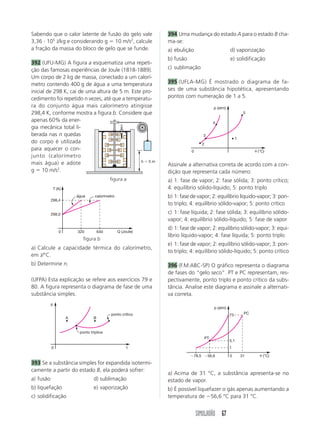 Sabendo que o calor latente de fusão do gelo vale           394 Uma mudança do estado A para o estado B cha-
3,36 105 J/kg e considerando g 10 m/s2, calcule             ma-se:
a fração da massa do bloco de gelo que se funde.            a) ebulição                           d) vaporização
                                                            b) fusão                              e) solidificação
392 (UFU-MG) A figura a esquematiza uma repeti-
ção das famosas experiências de Joule (1818-1889).          c) sublimação
Um corpo de 2 kg de massa, conectado a um calorí-
metro contendo 400 g de água a uma temperatura              395 (UFLA-MG) É mostrado o diagrama de fa-
inicial de 298 K, cai de uma altura de 5 m. Este pro-       ses de uma substância hipotética, apresentando
cedimento foi repetido n vezes, até que a temperatu-        pontos com numeração de 1 a 5.
ra do conjunto água mais calorímetro atingisse                                          p (atm)
298,4 K, conforme mostra a figura b. Considere que                                                          5

apenas 60% da ener-                                                                     4
gia mecânica total li-
berada nas n quedas                                                            3
                                                                                                       1
do corpo é utilizada                                                           2
para aquecer o con-                                                    0                                         (°C)
junto (calorímetro
                                                h 5m
mais água) e adote                                          Assinale a alternativa correta de acordo com a con-
g 10 m/s2.                                                  dição que representa cada número:
                                           figura a         a) 1: fase de vapor; 2: fase sólida; 3: ponto crítico;
            T (K)                                           4: equilíbrio sólido-líquido; 5: ponto triplo
                        água      calorímetro               b) 1: fase de vapor; 2: equilíbrio líquido-vapor; 3: pon-
           298,4
                                                            to triplo; 4: equilíbrio sólido-vapor; 5: ponto crítico
           298,0                                            c) 1: fase líquida; 2: fase sólida; 3: equilíbrio sólido-
                                                            vapor; 4: equilíbrio sólido-líquido; 5: fase de vapor
                                                            d) 1: fase de vapor; 2: equilíbrio sólido-vapor; 3: equi-
               0        320          640        Q (Joule)
                                                            líbrio líquido-vapor; 4: fase líquida; 5: ponto triplo
                           figura b
                                                            e) 1: fase de vapor; 2: equilíbrio sólido-vapor; 3: pon-
a) Calcule a capacidade térmica do calorímetro,
                                                            to triplo; 4: equilíbrio sólido-líquido; 5: ponto crítico
em J/°C.
b) Determine n.                                             396 (F.M.ABC-SP) O gráfico representa o diagrama
                                                            de fases do “gelo seco”. PT e PC representam, res-
(UFPA) Esta explicação se refere aos exercícios 79 e        pectivamente, ponto triplo e ponto crítico da subs-
80. A figura representa o diagrama de fase de uma           tância. Analise este diagrama e assinale a alternati-
substância simples.                                         va correta.
           p
                                                                                        p (atm)
                                           ponto crítico                                          73        PC
                    A            B


                         ponto tríplice
                                                                                   PT
                                                                                                  5,1
           0                                         t                                            1

                                                                        78,5        56,6          0        31       (°C)
393 Se a substância simples for expandida isotermi-
camente a partir do estado B, ela poderá sofrer:
                                                            a) Acima de 31 °C, a substância apresenta-se no
a) fusão                         d) sublimação              estado de vapor.
b) liquefação                    e) vaporização             b) É possível liquefazer o gás apenas aumentando a
c) solidificação                                            temperatura de 56,6 °C para 31 °C.


                                                                           SIMULADÃO 67
 