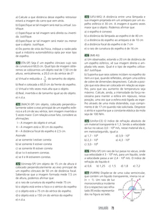 a) Calcule a que distância desse espelho retrovisor       473 (UFU-MG) A distância entre uma lâmpada e
estará a imagem do carro que vem atrás.                   sua imagem projetada em um anteparo por um es-
b) Especifique se tal imagem será real ou virtual. Jus-   pelho esférico é 30 cm. A imagem é quatro vezes
tifique.                                                  maior que o objeto. Podemos afirmar que:

c) Especifique se tal imagem será direita ou inverti-     a) o espelho é convexo
da. Justifique.                                           b) a distância da lâmpada ao espelho é de 40 cm
d) Especifique se tal imagem será maior ou menor          c) a distância do espelho ao anteparo é de 10 cm
que o objeto. Justifique.                                 d) a distância focal do espelho é de 7 cm
e) Do ponto de vista da Física, indique a razão pela      e) o raio de curvatura do espelho é de 16 cm
qual a indústria automobilística opta por esse tipo
de espelho.                                               474 (IME-RJ)
                                                          a) Um observador, estando a 20 cm de distância de
470 (ITA-SP) Seja E um espelho côncavo cujo raio          um espelho esférico, vê sua imagem direita e am-
de curvatura é 60,0 cm. Qual tipo de imagem obte-         pliada três vezes. Qual é o tipo de espelho utiliza-
remos se colocarmos um objeto real de 7,50 cm de          do? Justifique.
altura, verticalmente, a 20,0 cm do vértice de E?         b) Suponha que raios solares incidam no espelho do
a) Virtual e reduzida a 1 do tamanho do objeto.           item a e que, quando refletidos, atinjam uma esfera
                         3                                de cobre de dimensões desprezíveis. Calcule a posi-
b) Real e colocada a 60,0 cm da frente do espelho.        ção que esta deva ser colocada em relação ao espe-
c) Virtual e três vezes mais alta que o objeto.           lho, para que seu aumento de temperatura seja
d) Real, invertida e de tamanho igual ao do objeto.       máximo. Calcule, ainda, a intensidade da força ne-
e) n.d.a.                                                 cessária para manter a esfera em repouso, nessa
                                                          posição, uma vez que a esfera está ligada ao espe-
471 (MACK-SP) Um objeto, colocado perpendicu-             lho através de uma mola distendida, cujo compri-
larmente sobre o eixo principal de um espelho esfé-       mento é de 17 cm quando não solicitada. Despreze
rico e a 6 cm de seu vértice, tem imagem invertida e      o atrito e suponha que a constante elástica da mola
5 vezes maior. Com relação a esse fato, considere as      seja de 100 N/m.
afirmações:
                                                          475 (Unifor-CE) O índice de refração absoluto de
III – A imagem do objeto é virtual.
                                                          um material transparente é 1,3. Sendo a velocidade
III – A imagem está a 30 cm do espelho.                   da luz no vácuo 3,0 108 m/s, nesse material ela é,
III – A distância focal do espelho é 2,5 cm.              em metros/segundo, igual a:
Assinale:                                                 a) 1,7 108                    d) 3,9 108
a) se somente I estiver correta                           b) 2,3 108                    e) 4,3 108
b) se somente II estiver correta                          c) 3,0 108
c) se somente III estiver correta
                                                          476 (FMU-SP) Um raio de luz passa no vácuo, onde
d) se I e II estiverem corretas
                                                          sua velocidade é 3 108 m/s, para um líquido, onde
e) se II e III estiverem corretas                         a velocidade passa a ser 2,4 108 m/s. O índice de
                                                          refração do líquido é:
472 (Unimep-SP) Um objeto de 15 cm de altura é
colocado perpendicularmente ao eixo principal de          a) 0,6    b) 1,25    c) 1,5      d) 1,8      e) 7,2
um espelho côncavo de 50 cm de distância focal.
                                                          477 (FURRN) Dispõe-se de uma cuba semicircular,
Sabendo-se que a imagem formada mede 7,5 cm
                                                          que contém um líquido transparente, imersa no ar
de altura, podemos afirmar que:                                                                0°       R
                                                          (n      1). Um raio de luz
a) o raio de curvatura do espelho mede 75 cm              monocromática incidente
b) o objeto está entre o foco e o vértice do espelho      (I) e o respectivo raio refra-
c) o objeto está a 75 cm do vértice do espelho            tado (R) estão representa- 270°                 90°
                                                                                                  líquido
d) o objeto está a 150 cm do vértice do espelho           dos na figura ao lado.
                                                                                             I
e) n.d.a.                                                                                            180°



                                                                       SIMULADÃO 79
 