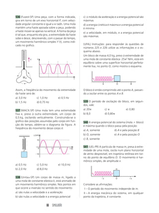 536 (Fuvest-SP) Uma peça, com a forma indicada,                c) o módulo da aceleração e a energia potencial são
gira em torno de um eixo horizontal P, com veloci-             máximas
dade angular constante e igual a rad/s. Uma mola               d) a energia cinética é máxima e a energia potencial
mantém uma haste apoiada sobre a peça, podendo                 é mínima
a haste mover-se apenas na vertical. A forma da peça
                                                               e) a velocidade, em módulo, e a energia potencial
é tal que, enquanto ela gira, a extremidade da haste
                                                               são máximas
sobe e desce, descrevendo, com o passar do tempo,
um movimento harmônico simples Y (t), como indi-
cado no gráfico.                                               (UFAL) Instruções: para responder às questões de
                                                               números 225 e 226 utilize as informações e o es-
                                                               quema abaixo.
                                                               Um bloco de massa 4,0 kg, preso à extremidade de
            Y       Y                                          uma mola de constante elástica 25 2 N/m, está em
                                                               equilíbrio sobre uma superfície horizontal perfeita-
                                                               mente lisa, no ponto O, como mostra o esquema.



        P                                                  t

                                                                                A              O           B


Assim, a freqüência do movimento da extremidade                O bloco é então comprimido até o ponto A, passan-
da haste será de:                                              do a oscilar entre os pontos A e B.
a) 3,0 Hz          c) 1,0 Hz           e) 0,5 Hz
b) 1,5 Hz          d) 0,75 Hz                                  539 O período de oscilação do bloco, em segun-
                                                               dos, vale:
537 (MACK-SP) Uma mola tem uma extremidade                     a) 20                c)                 e) 0,80
fixa e, preso à outra extremidade, um corpo de                 b) 8,0               d) 0,80
0,5 kg, oscilando verticalmente. Construindo-se o
gráfico das posições assumidas pelo corpo em fun-              540 A energia potencial do sistema (mola bloco)
ção do tempo, obtém-se o diagrama da figura. A                 é máxima quando o bloco passa pela posição:
freqüência do movimento desse corpo é:
                                                               a) A, somente                  d) A e pela posição B
                y (cm)                                         b) O, somente                  e) A e pela posição O
                   10                                          c) B, somente

                                                               541 (UEL-PR) A partícula de massa m, presa à extre-
                    0     1      2     3           t (s)
                                                               midade de uma mola, oscila num plano horizontal
                   10                                          de atrito desprezível, em trajetória retilínea em tor-
                                                               no do ponto de equilíbrio O. O movimento é har-
                                                               mônico simples, de amplitude x.
a) 0,5 Hz          c) 5,0 Hz           e) 10,0 Hz
b) 2,0 Hz          d) 8,0 Hz                                                                   m



538 (Unitau-SP) Um corpo de massa m, ligado a                                   x              O           x
uma mola de constante elástica k, está animado de
um movimento harmônico simples. Nos pontos em                  Considere as afirmações:
que ocorre a inversão no sentido do movimento:                 I – O período do movimento independe de m.
a) são nulas a velocidade e a aceleração                       II – A energia mecânica do sistema, em qualquer
b) são nulas a velocidade e a energia potencial                ponto da trajetória, é constante.


                              88 SIMULADÃO
 