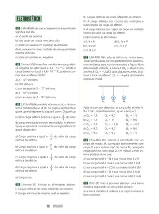 III. Cargas elétricas de sinais diferentes se atraem.
 ELETROSTÁTICA                                          IV. A carga elétrica dos corpos são múltiplos e
                                                        submúltiplos da carga do elétron.
610 (Fafi-MG) Dizer que a carga elétrica é quantizada   V. A carga elétrica dos corpos só pode ser múltiplo
significa que ela:                                      inteiro do valor da carga do elétron.
a) só pode ser positiva                                 Estão corretas as afirmativas:
b) não pode ser criada nem destruída                    a) I, II e III                     d) III, IV e V
c) pode ser isolada em qualquer quantidade              b) I, III e IV                     e) I, IV e V
d) só pode existir como múltipla de uma quantidade      c) II, III e V
mínima definida
e) pode ser positiva ou negativa                        614 (UNI-RIO) Três esferas idênticas, muito leves,
                                                         estão penduradas por fios perfeitamente isolantes,
611 (Unitau-SP) Uma esfera metálica tem carga elétri    num ambiente seco, conforme mostra a figura. Num
ca negativa de valor igual a 3,2 10 4 C. Sendo a        determinado instante, a esfera A (QA 20 C) toca
carga do elétron igual a 1,6 10 19 C, pode-se con-      a esfera B (QB     2 C); após alguns instantes, afas-
cluir que a esfera contém:                              ta-se e toca na esfera C (QC     6 C), retornando
a) 2 1015 elétrons                                      à posição inicial.
b) 200 elétrons
c) um excesso de 2 1015 elétrons
d) 2 1010 elétrons
e) um excesso de 2 1010 elétrons                                          A            B            C
                                                                          QC          QA           QB
612 (UFLA-MG) No modelo atômico atual, o nêutron
tem a composição (u, d, d), no qual (u) representa o    Após os contatos descritos, as cargas das esferas A,
quark up e (d) representa o quark down. O quark up      B e C são, respectivamente, iguais a (em C):
                                                        a) QA       1,5        QB     9,0               QC   1,5
(u) tem carga elétrica positiva e igual a 2 do valor
                                          3             b) QA       1,5        QB     11                QC   9,0
da carga elétrica do elétron, em módulo. A alterna-
                                                        c) QA       2,0        QB      2,0              QC    6,0
tiva que apresenta corretamente a carga elétrica do
quark down (d) é:                                       d) QA       9,0        QB     9,0               QC   9,0
                                                        e) QA       9,0        QB     9,0               QC   1,5
a) Carga positiva e igual a 1 do valor da carga
elétrica do elétron.        3
                                                        615 (Efoa-MG) Um sistema é constituído por um
                                                        corpo de massa M, carregado positivamente com
b) Carga positiva e igual a 2 do valor da carga         carga Q, e por outro corpo de massa M, carregado
elétrica do elétron.        3
                                                        negativamente com carga Q. Em relação a este sis-
                                                        tema pode-se dizer que:
c) Carga negativa e igual a 1 do valor da carga
                            3                           a) sua carga total é        Q e sua massa total é 2M
elétrica do elétron.
                                                        b) sua carga total é nula e sua massa total é 2M
d) Carga negativa e igual a 2 do valor da carga         c) sua carga total é        2Q e sua massa total é 2M
elétrica do elétron.        3
                                                        d) sua carga total é        Q e sua massa total é nula

e) Carga nula.                                          e) sua carga total é nula e sua massa total é nula


613 (Unimep-SP) Analise as afirmações abaixo:           616 (PUC-SP) Não é possível eletrizar uma barra
                                                        metálica segurando-a com a mão, porque:
I. Cargas elétricas de sinais diferentes se repelem.
                                                        a) a barra metálica é isolante e o corpo humano é
II. Cargas elétricas de mesmo sinal se repelem.
                                                        bom condutor



                           100 SIMULADÃO
 