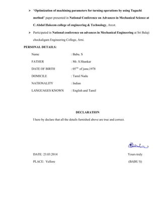  “Optimization of machining parameters for turning operations by using Taguchi
method” paper presented in National Conference on Advances in Mechanical Science at
C.Abdul Hakeem college of engineering & Technology, Arcot.
 Participated in National conference on advances in Mechanical Engineering at Sri Balaji
chockaligam Engineering College, Arni.
PERSONAL DETAILS:
Name : Babu. S
FATHER : Mr. S.Shankar
DATE OF BIRTH : 05TH
of june,1978
DOMICILE : Tamil Nadu
NATIONALITY : Indian
LANGUAGES KNOWN : English and Tamil
DECLARATION
I here by declare that all the details furnished above are true and correct.
DATE: 23.03.2014 Yours truly
PLACE: Vellore (BABU S)
 