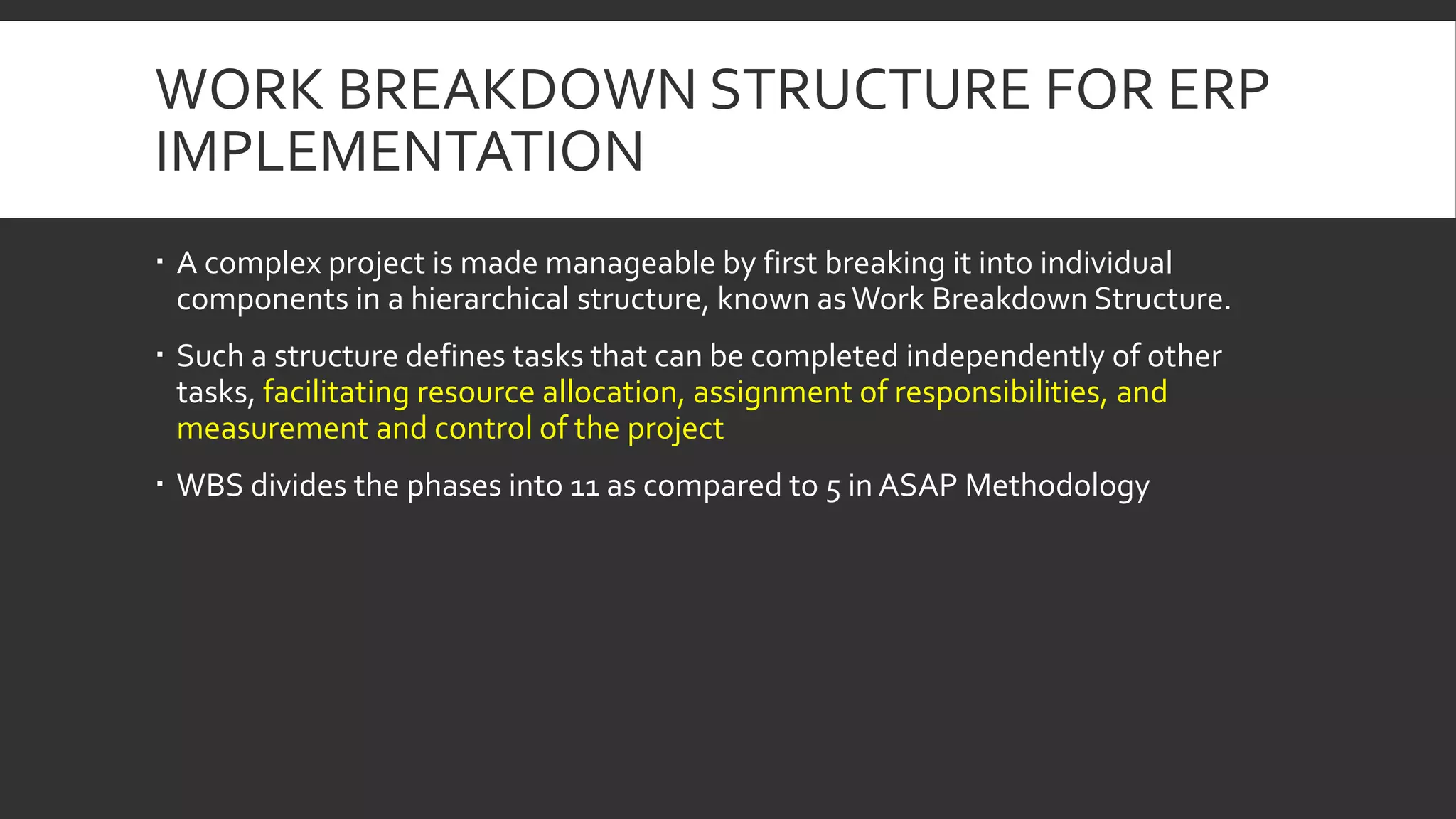 WORK BREAKDOWN STRUCTURE FOR ERP
IMPLEMENTATION
 A complex project is made manageable by first breaking it into individual
components in a hierarchical structure, known asWork Breakdown Structure.
 Such a structure defines tasks that can be completed independently of other
tasks, facilitating resource allocation, assignment of responsibilities, and
measurement and control of the project
 WBS divides the phases into 11 as compared to 5 in ASAP Methodology
 