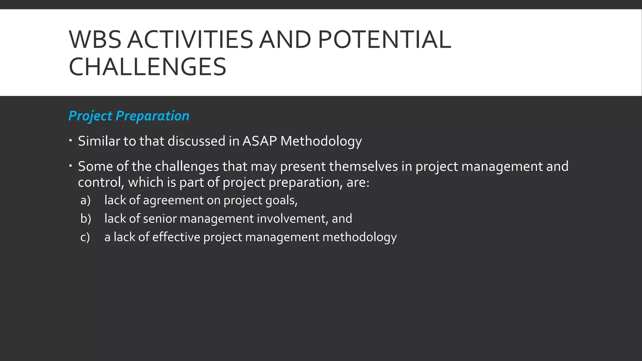 WBS ACTIVITIES AND POTENTIAL
CHALLENGES
Project Preparation
 Similar to that discussed in ASAP Methodology
 Some of the challenges that may present themselves in project management and
control, which is part of project preparation, are:
a) lack of agreement on project goals,
b) lack of senior management involvement, and
c) a lack of effective project management methodology
 