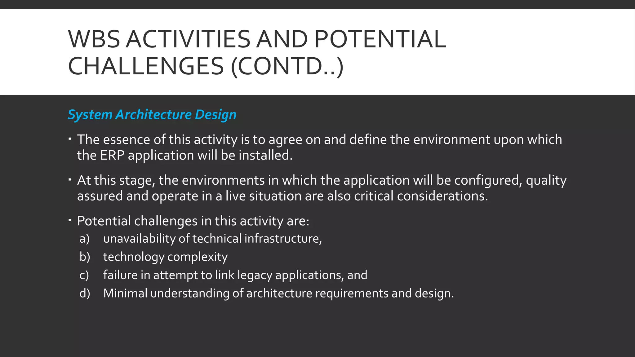 WBS ACTIVITIES AND POTENTIAL
CHALLENGES (CONTD..)
System Architecture Design
 The essence of this activity is to agree on and define the environment upon which
the ERP application will be installed.
 At this stage, the environments in which the application will be configured, quality
assured and operate in a live situation are also critical considerations.
 Potential challenges in this activity are:
a) unavailability of technical infrastructure,
b) technology complexity
c) failure in attempt to link legacy applications, and
d) Minimal understanding of architecture requirements and design.
 