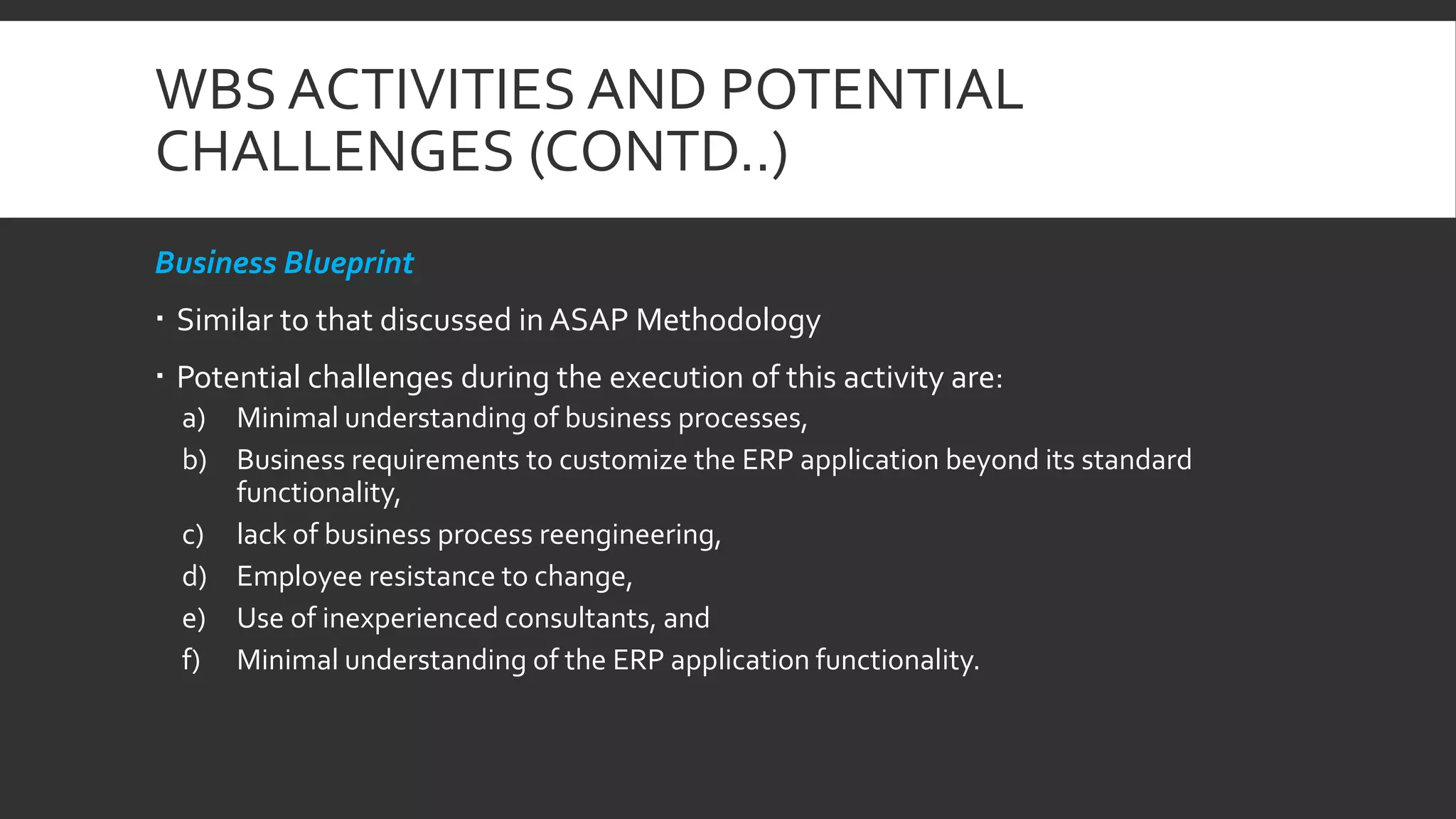 WBS ACTIVITIES AND POTENTIAL
CHALLENGES (CONTD..)
Business Blueprint
 Similar to that discussed in ASAP Methodology
 Potential challenges during the execution of this activity are:
a) Minimal understanding of business processes,
b) Business requirements to customize the ERP application beyond its standard
functionality,
c) lack of business process reengineering,
d) Employee resistance to change,
e) Use of inexperienced consultants, and
f) Minimal understanding of the ERP application functionality.
 