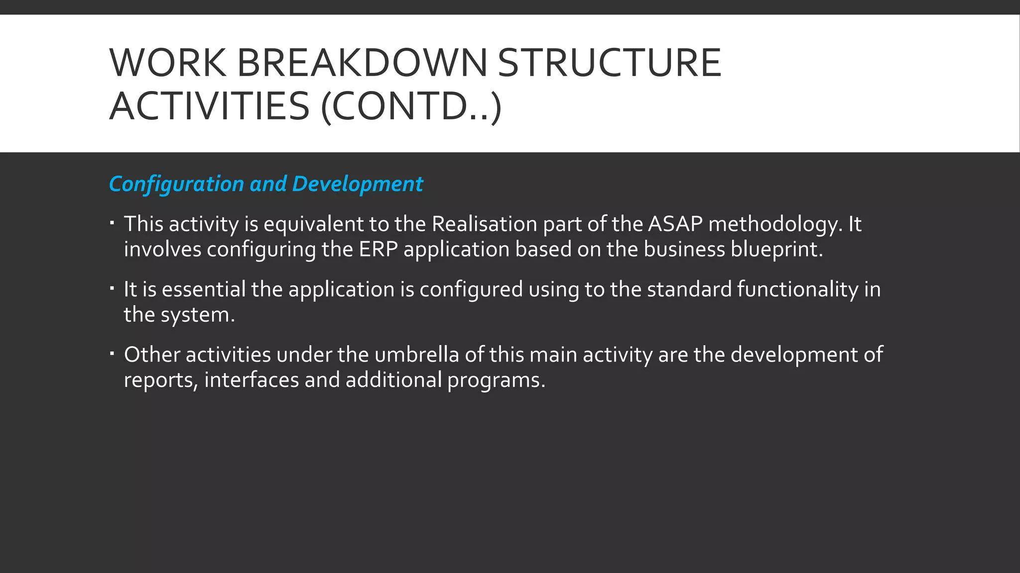 WORK BREAKDOWN STRUCTURE
ACTIVITIES (CONTD..)
Configuration and Development
 This activity is equivalent to the Realisation part of the ASAP methodology. It
involves configuring the ERP application based on the business blueprint.
 It is essential the application is configured using to the standard functionality in
the system.
 Other activities under the umbrella of this main activity are the development of
reports, interfaces and additional programs.
 