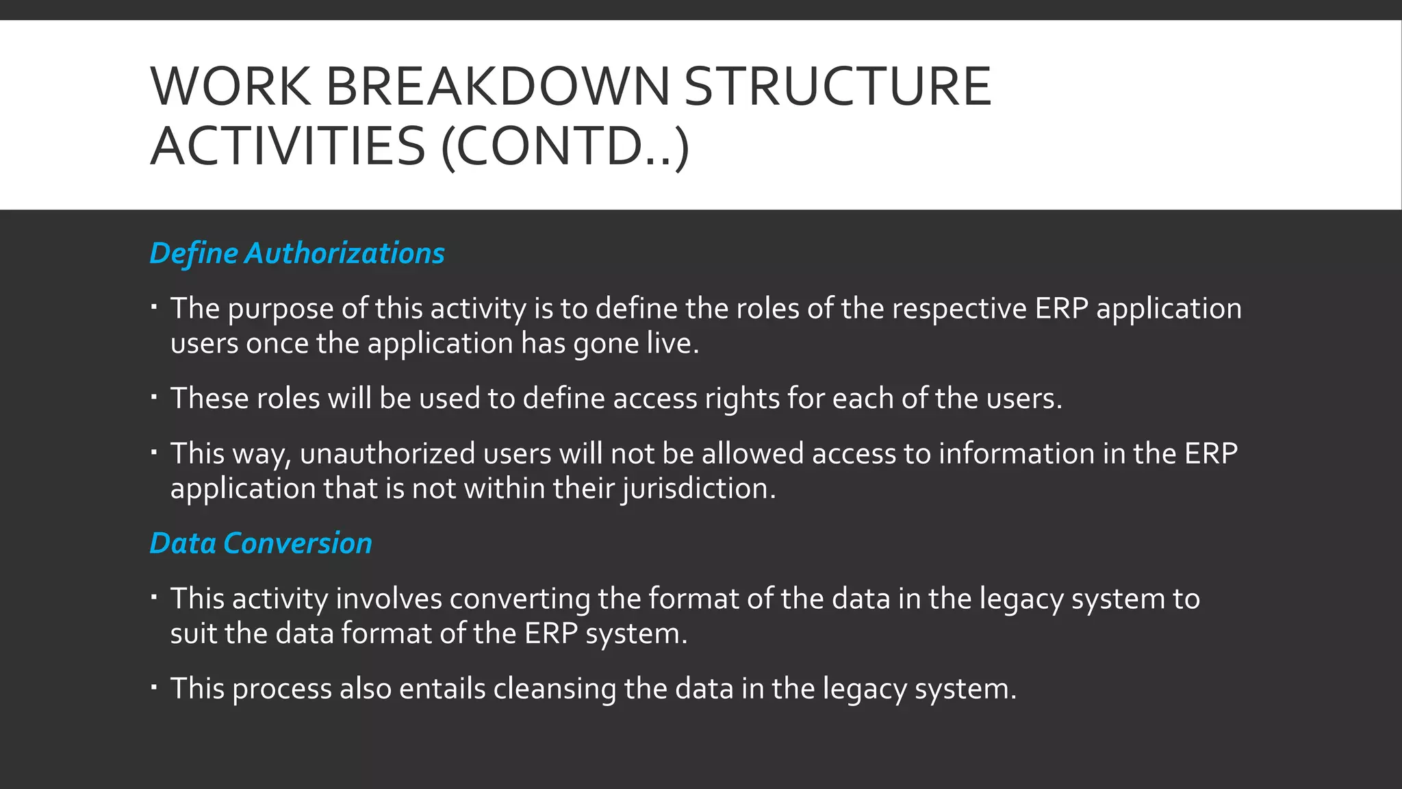 WORK BREAKDOWN STRUCTURE
ACTIVITIES (CONTD..)
Define Authorizations
 The purpose of this activity is to define the roles of the respective ERP application
users once the application has gone live.
 These roles will be used to define access rights for each of the users.
 This way, unauthorized users will not be allowed access to information in the ERP
application that is not within their jurisdiction.
Data Conversion
 This activity involves converting the format of the data in the legacy system to
suit the data format of the ERP system.
 This process also entails cleansing the data in the legacy system.
 