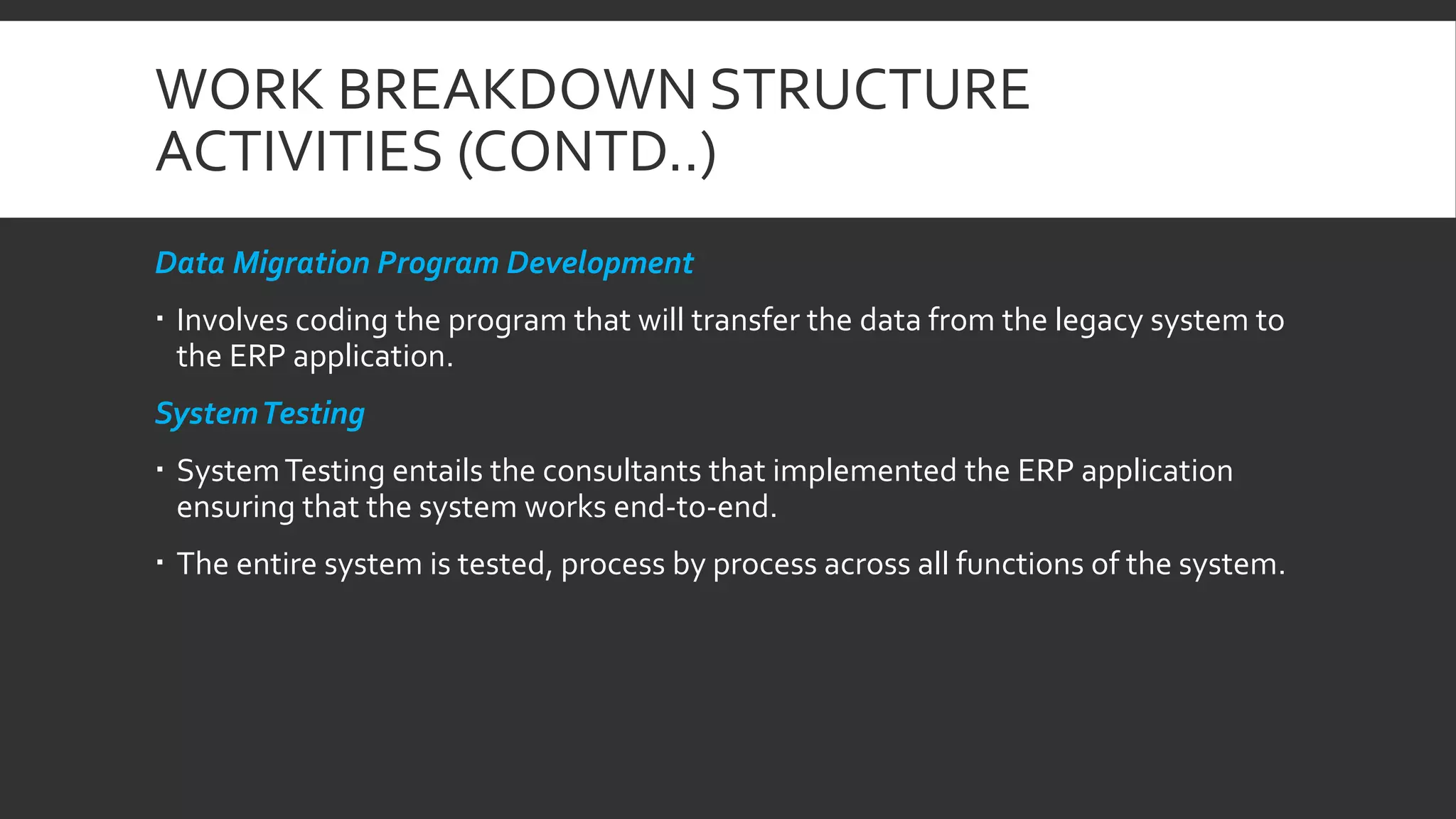 WORK BREAKDOWN STRUCTURE
ACTIVITIES (CONTD..)
Data Migration Program Development
 Involves coding the program that will transfer the data from the legacy system to
the ERP application.
SystemTesting
 SystemTesting entails the consultants that implemented the ERP application
ensuring that the system works end-to-end.
 The entire system is tested, process by process across all functions of the system.
 