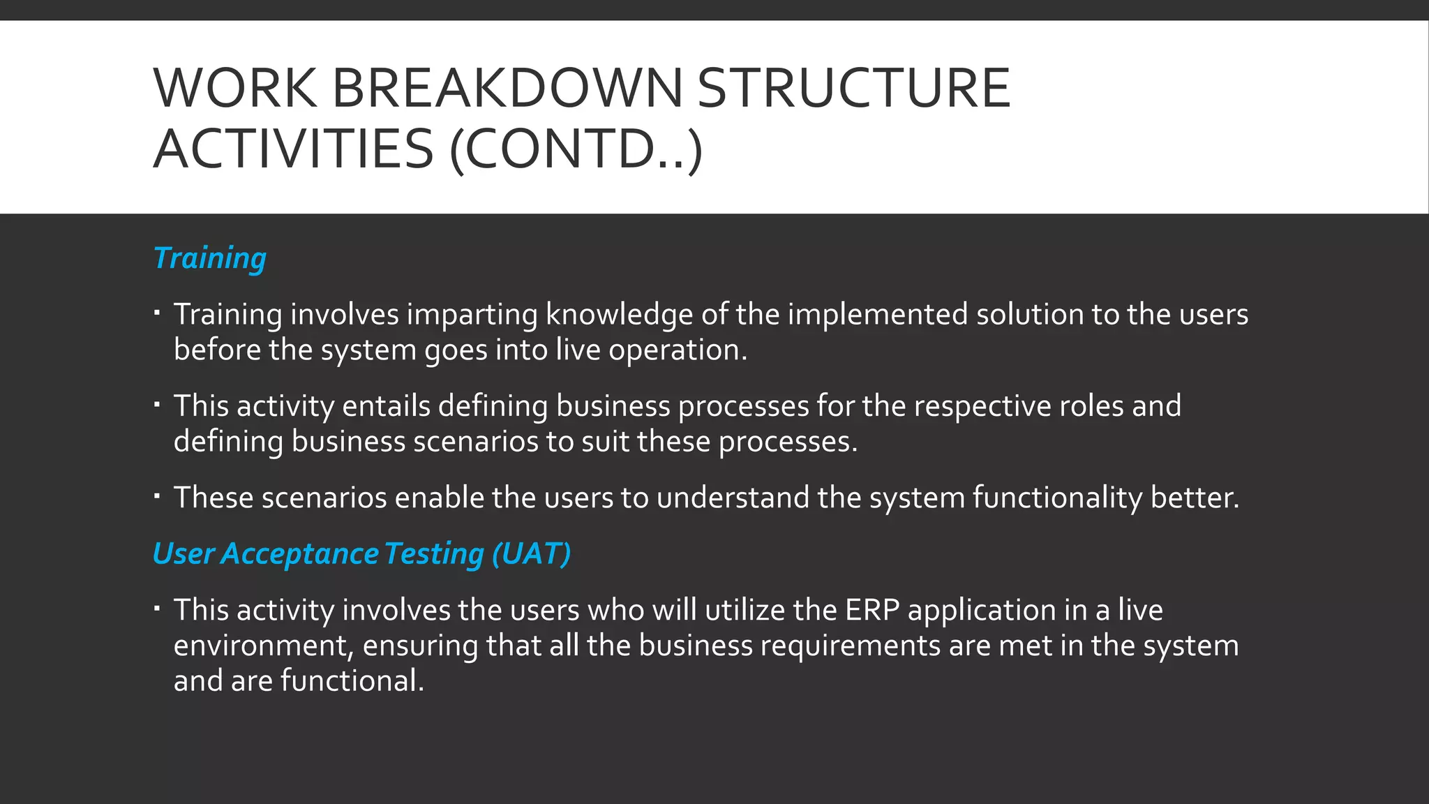 WORK BREAKDOWN STRUCTURE
ACTIVITIES (CONTD..)
Training
 Training involves imparting knowledge of the implemented solution to the users
before the system goes into live operation.
 This activity entails defining business processes for the respective roles and
defining business scenarios to suit these processes.
 These scenarios enable the users to understand the system functionality better.
User AcceptanceTesting (UAT)
 This activity involves the users who will utilize the ERP application in a live
environment, ensuring that all the business requirements are met in the system
and are functional.
 