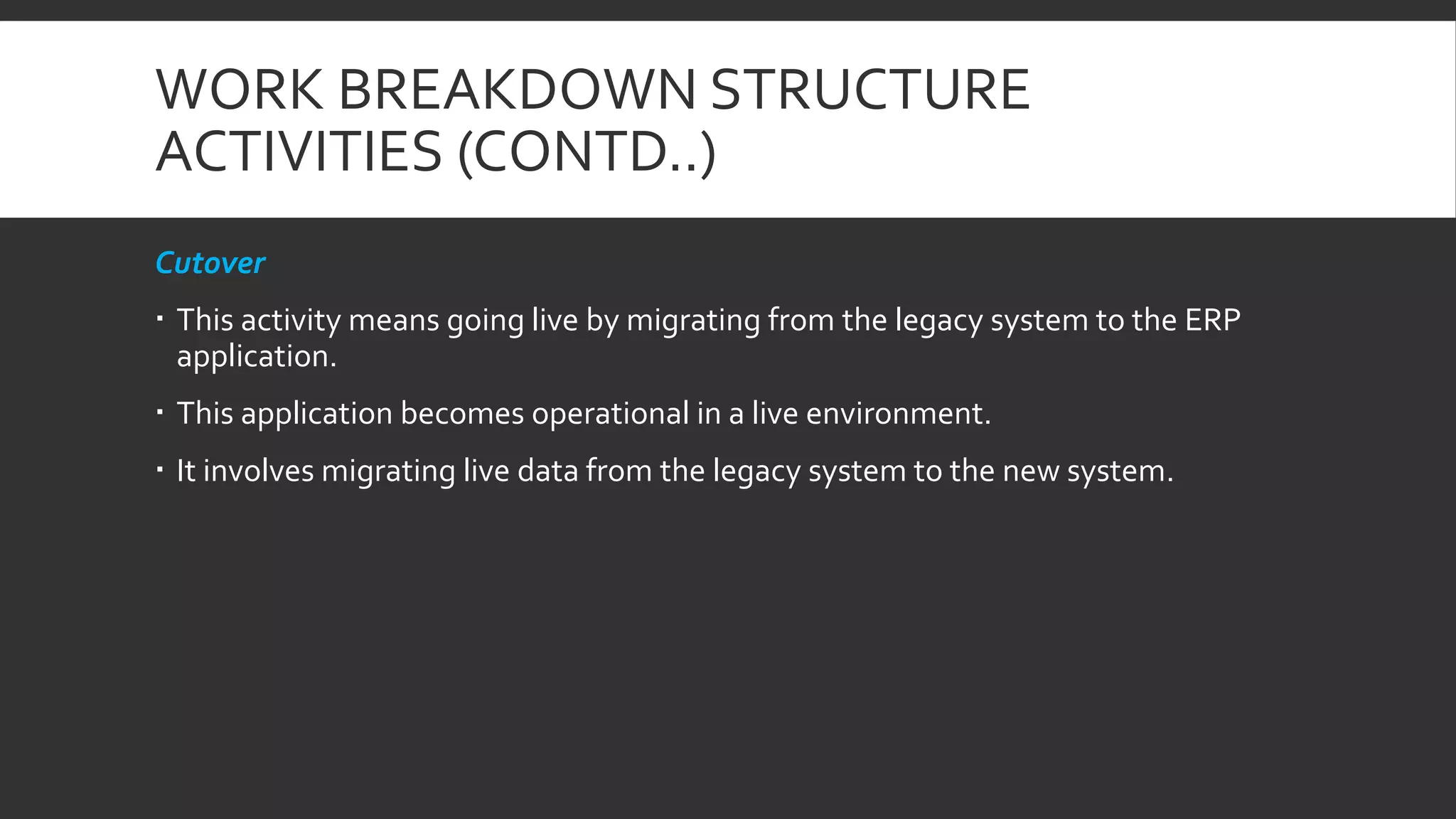 WORK BREAKDOWN STRUCTURE
ACTIVITIES (CONTD..)
Cutover
 This activity means going live by migrating from the legacy system to the ERP
application.
 This application becomes operational in a live environment.
 It involves migrating live data from the legacy system to the new system.
 