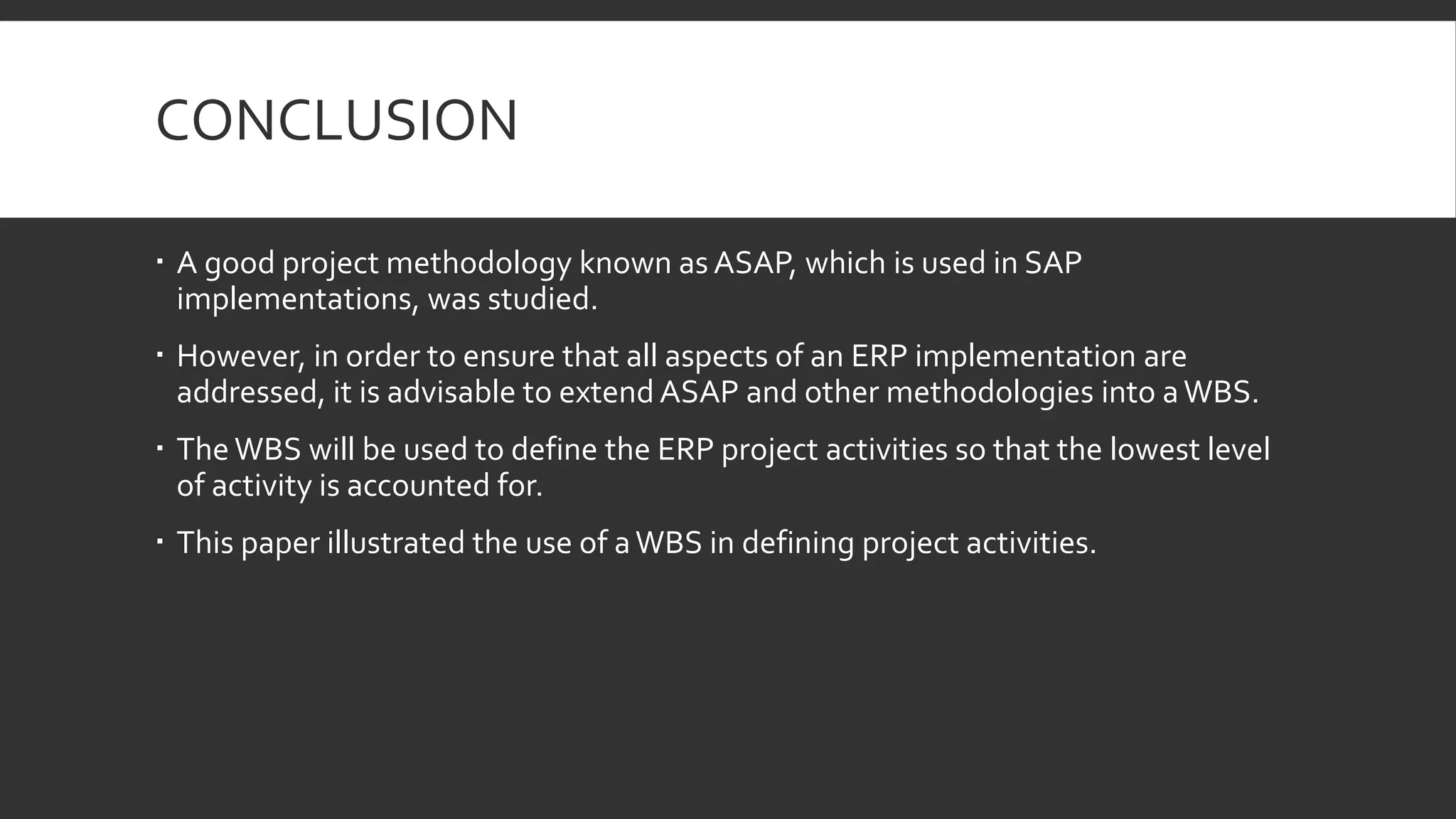CONCLUSION
 A good project methodology known as ASAP, which is used in SAP
implementations, was studied.
 However, in order to ensure that all aspects of an ERP implementation are
addressed, it is advisable to extend ASAP and other methodologies into aWBS.
 The WBS will be used to define the ERP project activities so that the lowest level
of activity is accounted for.
 This paper illustrated the use of aWBS in defining project activities.
 