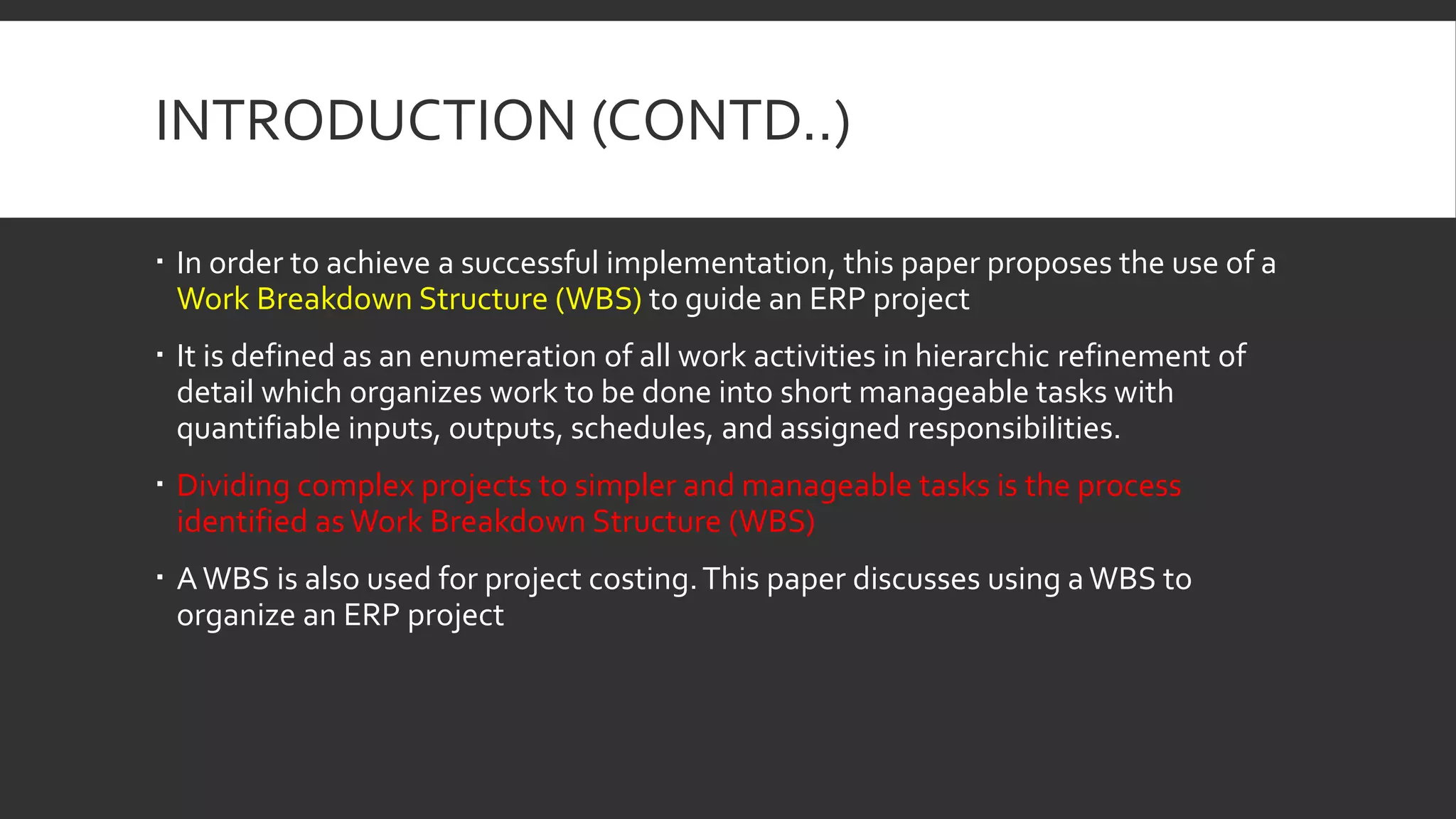 INTRODUCTION (CONTD..)
 In order to achieve a successful implementation, this paper proposes the use of a
Work Breakdown Structure (WBS) to guide an ERP project
 It is defined as an enumeration of all work activities in hierarchic refinement of
detail which organizes work to be done into short manageable tasks with
quantifiable inputs, outputs, schedules, and assigned responsibilities.
 Dividing complex projects to simpler and manageable tasks is the process
identified asWork Breakdown Structure (WBS)
 AWBS is also used for project costing.This paper discusses using aWBS to
organize an ERP project
 