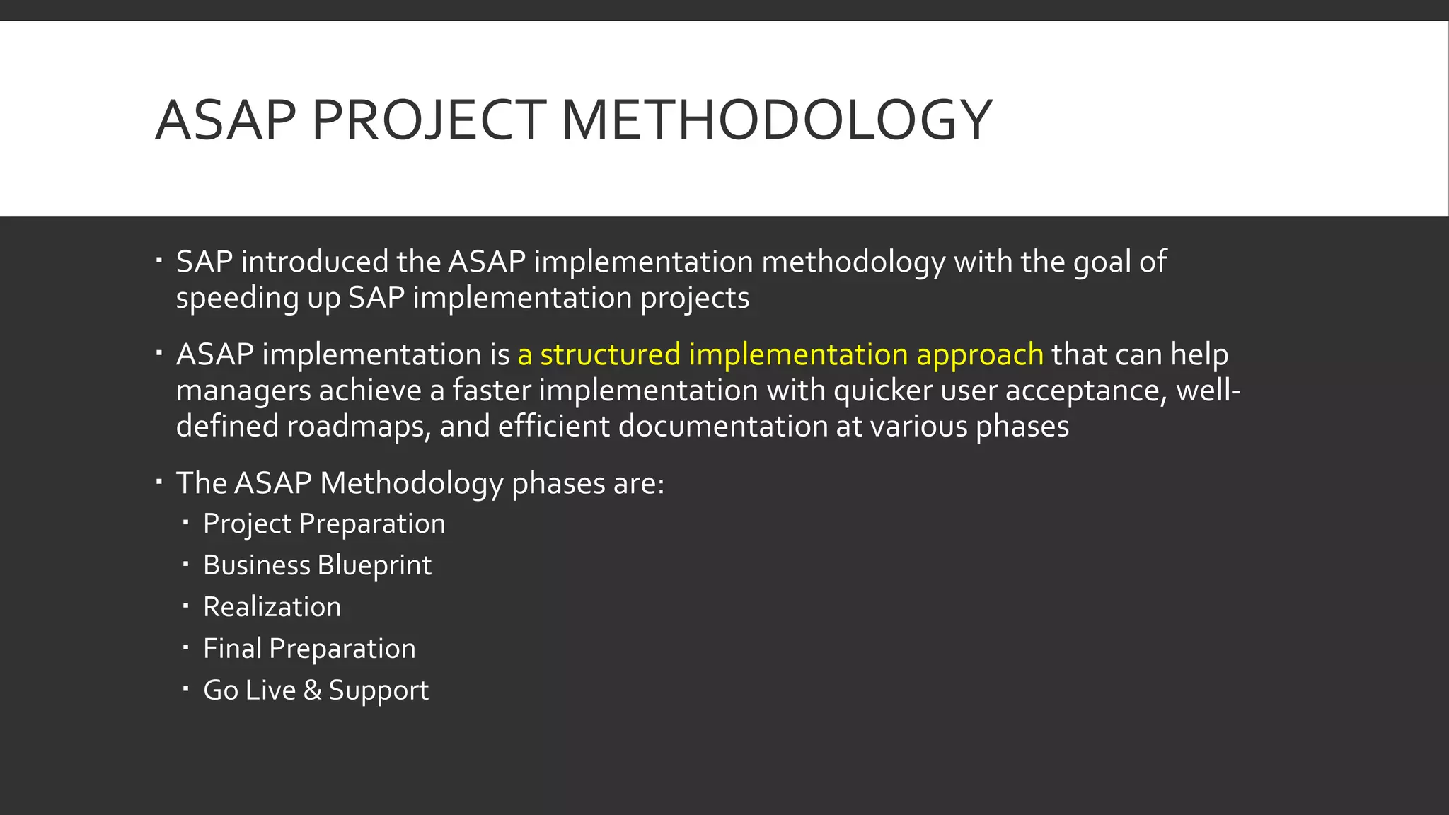 ASAP PROJECT METHODOLOGY
 SAP introduced the ASAP implementation methodology with the goal of
speeding up SAP implementation projects
 ASAP implementation is a structured implementation approach that can help
managers achieve a faster implementation with quicker user acceptance, well-
defined roadmaps, and efficient documentation at various phases
 The ASAP Methodology phases are:
 Project Preparation
 Business Blueprint
 Realization
 Final Preparation
 Go Live & Support
 