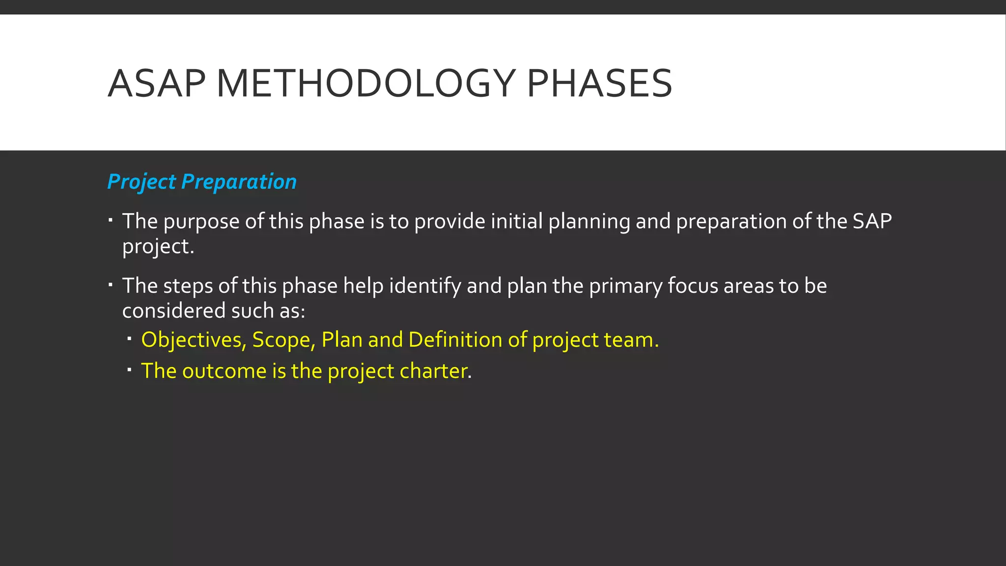 ASAP METHODOLOGY PHASES
Project Preparation
 The purpose of this phase is to provide initial planning and preparation of the SAP
project.
 The steps of this phase help identify and plan the primary focus areas to be
considered such as:
 Objectives, Scope, Plan and Definition of project team.
 The outcome is the project charter.
 